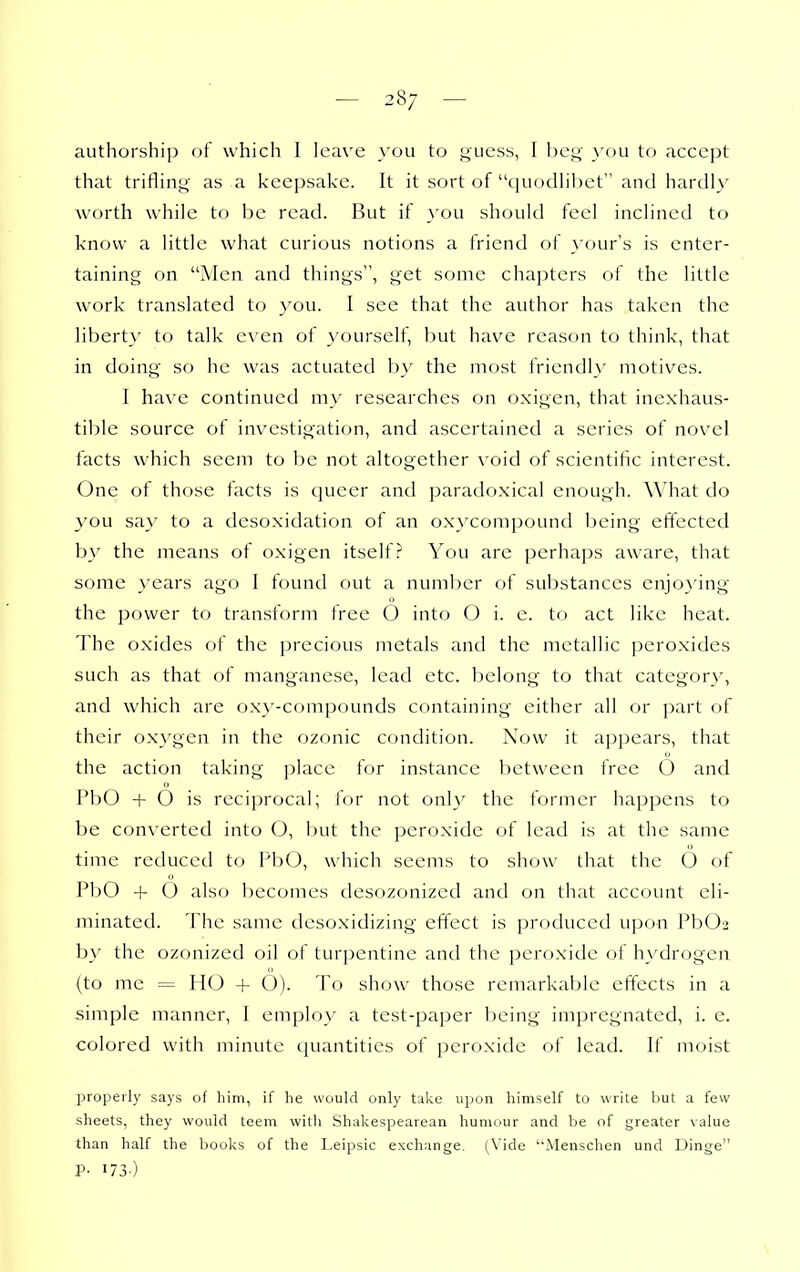 — 28; — authorship of which I leave you to f^uess, I \)C'^ you to accept that trifling' as a keepsake. It it sort of c|uodhl)et and hardly worth while to be read. But if you should feel inclined to know a little what curious notions a friend of your's is enter- taining on Men and things, get some chapters of the little work translated to }'ou. I see that the author has taken the ]ibert}' to talk even of yourself, hut have reason to think, that in doing so he was actuated by the most friendly motives. I have continued my researches on oxigen, that inexhaus- tible source ot investigation, and ascertained a series of novel facts which seem to be not altogether void of scientific interest. One of those facts is queer and paradoxical enough. What do you say to a desoxidation of an oxycompound being effected by the means of oxigen itself? You are perhaps aware, that some }'ears ago I found out a number of substances enjo^'ing the power to transform free 6 into O i. e. to act like heat. The oxides of the precious metals and the metallic peroxides such as that of manganese, lead etc. belong to that category, and which are ox}'-compounds containing either all or part of their ox}'gen in the ozonic condition. Now it appears, that the action taking place for instance between free 6 and PbO + O is reciprocal; for not only the former happens to be converted into O, but the peroxide of lead is at the same time reduced to PbO, which seems to show that the 6 of PbO + O also becomes desozonized and on that account eli- minated. The same dcsoxidizing effect is produced upon PbOa by the ozonized oil of turpentine and the peroxide of hydrogen (to me = HO + 6). To show those remarkable effects in a simple manner, 1 employ a test-paper being impregnated, i. e. colored with minute t|uantitics of peroxide of lead. If moist properly says of him, if he would only take upon himself to write but a few sheets, they would teem with Shakespearean humour and be of greater value than half the books of the Leipsic exchange. (Vide ''Menschen und Dinge P- 173-)