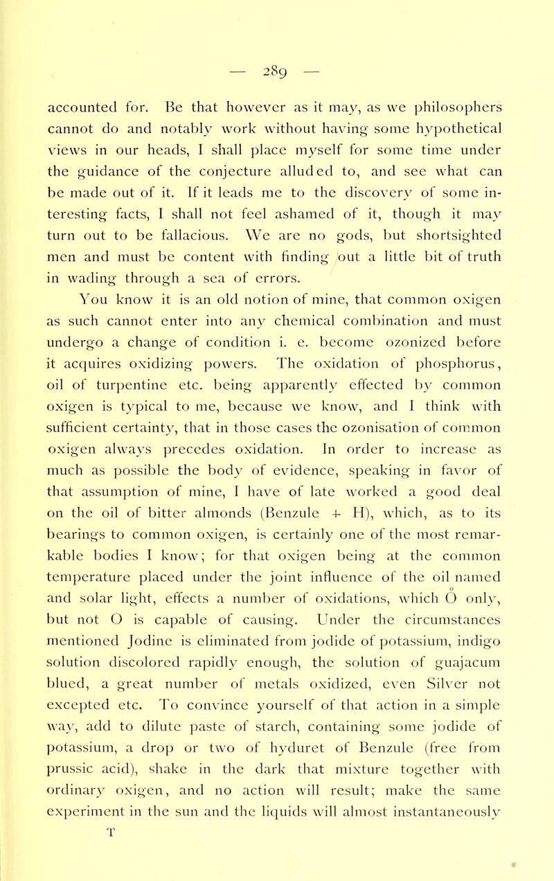 accounted for. Be that however as it may, as we philosophers cannot do and notably work without having some hypothetical views in our heads, I shall place myself for some time under the guidance of the conjecture alluded to, and see what can be made out of it. If it leads me to the discovery of some in- teresting facts, I shall not feel ashamed of it, though it may turn out to be fallacious. We are no gods, but shortsighted men and must be content with finding out a little bit of truth in wading through a sea of errors. You know it is an old notion of mine, that common oxigen as such cannot enter into an\' chemical combination and must undergo a change of condition i. e. become ozonized before it acquires oxidizing powers. The oxidation of phosphorus, oil of turpentine etc. being apparently effected by common oxigen is typical to me, because we know, and I think with sufficient certainty, that in those cases the ozonisation of common oxigen always precedes oxidation. In order to increase as much as possible the body of evidence, speaking in favor of that assumption of mine, I have of late worked a good deal on the oil of bitter almonds (Bcnzule 4- H), which, as to its bearings to common oxigen, is certainly one of the most remar- kable bodies I know; for that oxigen being at the comnion temperature placed under the joint influence of the oil named and solar light, effects a number of oxidations, which 6 only, but not O is capable of causing. Under the circumstances mentioned Jodine is eliminated from jodidc of potassium, indigo solution discolored rapidly enough, the solution of guajacura blued, a great number of metals oxidized, even Silver not excepted etc. To convince yourself of that action in a simple way, add to dilute paste of starch, containing some jodide of potassium, a drop or two of hyduret of Benzule (free from prussic acid), shake in the dark that mixture together with ordinary oxigen, and no action will result; make the same experiment in the sun and the liquids will almost instantaneously T