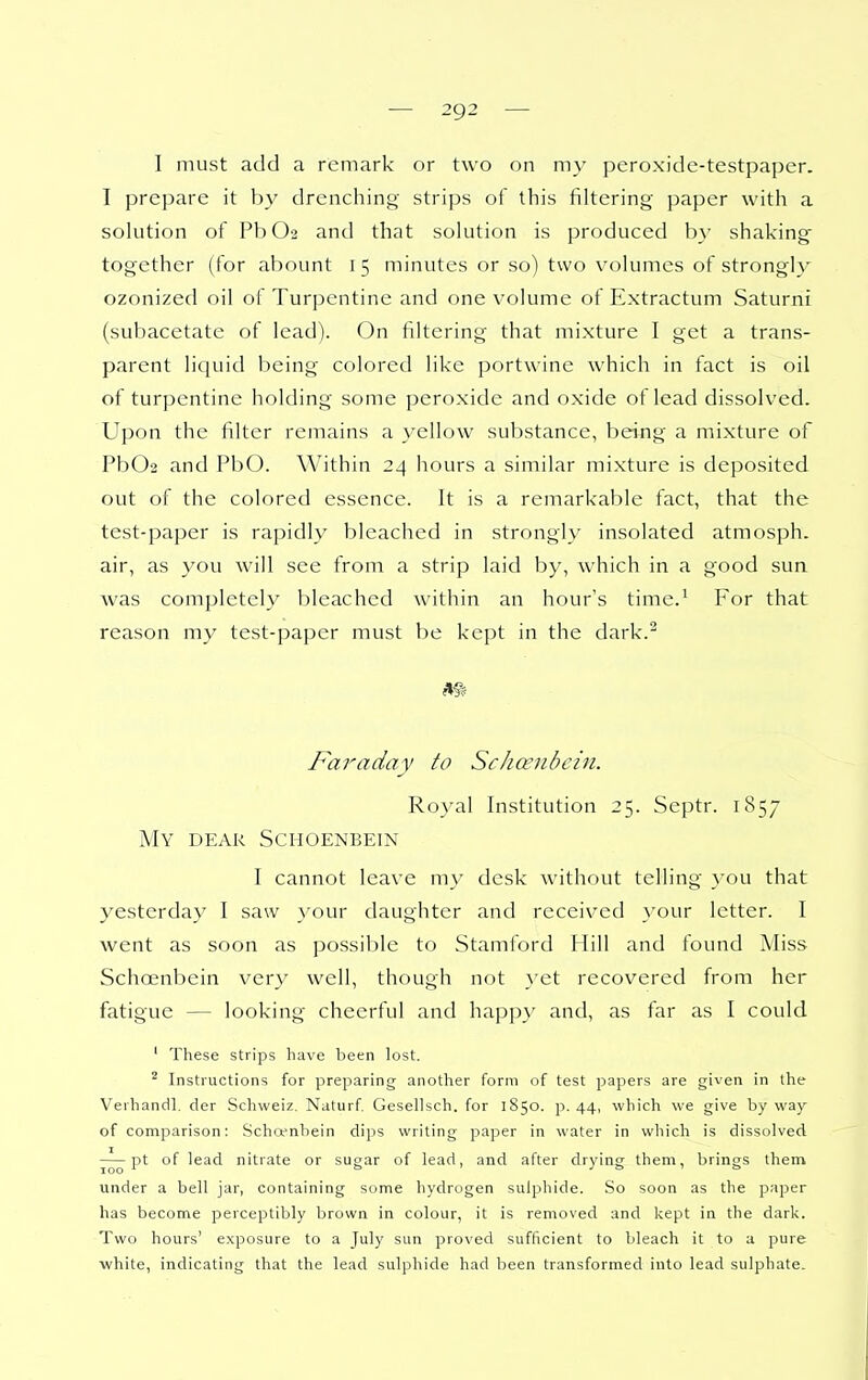 ■— 2g2 — I must add a remark or two on my peroxide-testpaper. I prepare it by drenching strips of this filtering paper with a solution of PbO'j and that solution is produced by shaking together (for abount i 5 minutes or so) two volumes of strongly ozonized oil of Turpentine and one volume of Extractum Saturni (subacetate of lead). On filtering that mixture I get a trans- parent lic^uid being colored like portwine which in fact is oil of turpentine holding some peroxide and oxide of lead dissolved. Upon the filter remains a yellow substance, being a mixture of Pb02 and PbO. Within 24 hours a similar mixture is deposited out of the colored essence. It is a remarkable fact, that the test-paper is rapidly bleached in strongly insolated atmosph. air, as you will see from a strip laid by, which in a good sun was completely bleached within an hour's time.^ For that reason my test-paper must be kept in the dark.^ Faraday to Schcenbcin. Royal Institution 25. Septr. 1857 My dear Schoenbein I cannot leave my desk without telling you that yesterday I saw your daughter and received your letter. I went as soon as possible to Stamford Hill and found Miss Schoenbein very well, though not }'et recovered from her fatigue — looking cheerful and happy and, as far as I could ' These strips have been lost. ^ Instructions for preparing another form of test papers are given in the Verhandl. der Schweiz. Naturf Gesellsch. for 1850. p. 44, which we give by wa)^ of comparison: Schcenbein dips writing paper in water in which is dissolved pt of lead nitrate or sugar of lead, and after drying' them, brings them under a bell jar, containing some hydrogen sulphide. So soon as the paper has become perceptibly brown in colour, it is removed and kept in the dark. Two hours' exposure to a July sun proved sufficient to bleach it to a pure ■white, indicating that the lead sulphide had been transformed into lead sulphate.
