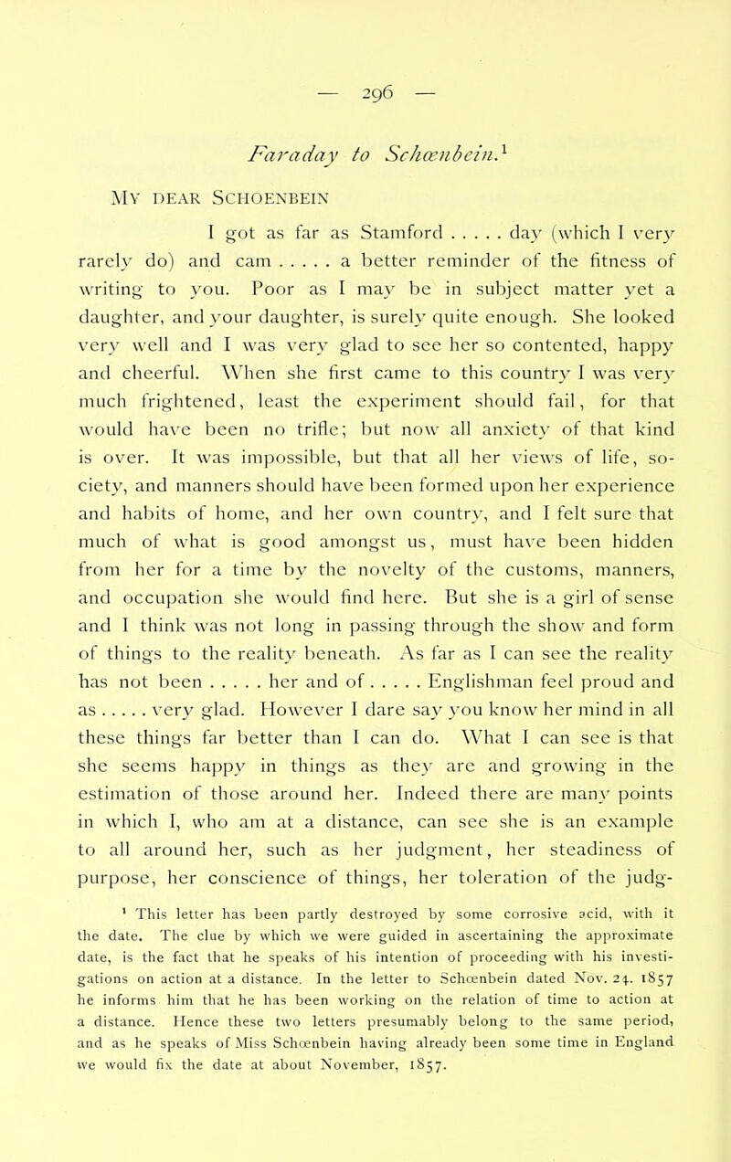 Faraday to Schoenbein} My dear Schoenbein I got as far as Stamford day (which I verj' rarely do) and cam a better reminder of the fitness of writing to you. Poor as I may be in subject matter yet a daughter, and your daughter, is surely quite enough. She looked very well and I was very glad to see her so contented, happy and cheerful. When she first came to this country I was very much frightened, least the experiment should fail, for that would have been no trifle; but now all anxiety of that kind is over. It was impossible, but that all her views of life, so- ciety, and manners should have been formed upon her experience and habits of home, and her own country, and I felt sure that much of what is good amongst us, must have been hidden from her for a time by the novelty of the customs, manners, and occupation she would find here. But she is a girl of sense and I think was not long in passing through the show and form of things to the reality beneath. As far as I can see the reality has not been her and of Englishman feel proud and as very glad. However I dare say you know her mind in all these things far better than I can do. What I can see is that she seems happy in things as the}' are and growing in the estimation of those around her. Indeed there are many points in which I, who am at a distance, can see she is an example to all around her, such as her judgment, her steadiness of purpose, her conscience of things, her toleration of the judg- ' This letter has been partly destroyed by some corrosive acid, with it the date. The clue by which we were guided in ascertaining the approximate date, is the fact that he speaks of his intention of proceeding with his investi- gations on action at a distance. In the letter to Schcenbein dated Nov. 24.. 1857 he informs him that he has been working on the relation of time to action at a distance. Hence these two letters presumably belong to the same period, and as he speaks of Miss Schoenbein having already been some time in England we would fix the date at about November, 1857.