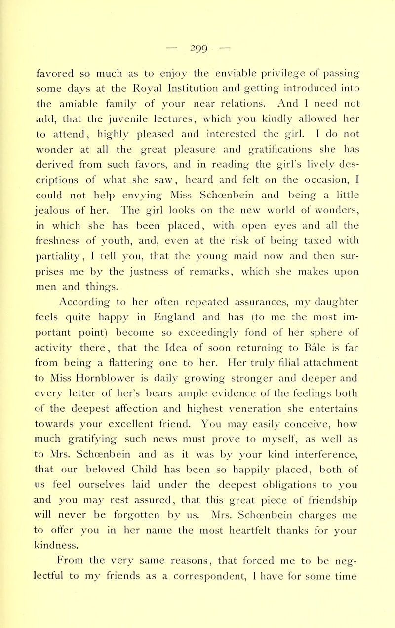 favored so much as to enjoy the enviable privilege of passing' some da}'s at the Royal Institution and getting introduced into the amiable family of your near relations. And I need not add, that the juvenile lectures, which you kindly allowed her to attend, highly pleased and interested the girl. 1 do not wonder at all the great pleasure and gratifications she has derived from such favors, and in reading the girl's lively des- criptions of what she saw, heard and felt on the occasion, I could not help envying Miss Schojnbein and being a little jealous of her. The girl looks on the new world of wonders, in which she has been placed, with open eyes and all the freshness of }'outh, and, even at the risk of being taxed with partiality , I tell you, that the young maid now and then sur- prises me by the justness of remarks, which she makes upon men and things. x'\ccording to her often repeated assurances, my daughter feels quite happy in England and has (to me the most im- portant point) become so exceedingly fond of her sphere of activit}' there, that the Idea of soon returning to Rale is far from being a flattering one to her. Her trul}' filial attachment to Miss Hornblower is daily growing stronger and deeper and every letter of her's bears ample evidence of the feelings both ot the deepest affection and highest veneration she entertains towards your excellent friend. You may easily conceive, how much gratifying such news must prove to myself, as well as to Mrs. Schoenbein and as it was by your kind interference, that our beloved Child has been so happily placed, both of us feel ourselves laid under the deepest obligations to }'ou and you may rest assured, that this great piece of friendship will never be forgotten b\' us. Mrs. Schajnbein charges me to offer \'ou in her name the most heartfelt thanks for your kindness. From the very same reasons, that forced me to be neg- lectful to my friends as a correspondent, I have for some time