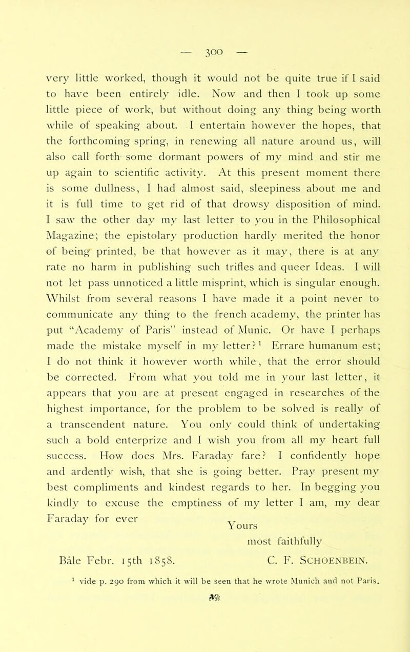 very little worked, though it would not be quite true if 1 said to have been entirely idle. Now and then I took up some little piece of work, but without doing any thing being worth while of speaking about. I entertain however the hopes, that the forthcoming spring, in renewing all nature around us, will also call forth some dormant powers of my mind and stir me up again to scientific activit\'. At this present moment there is some dullness, I had almost said, sleepiness about me and it is full time to get rid of that drowsy disposition of mind. I saw the other day my last letter to you in the Philosophical Magazine; the epistolary production hardly merited the honor of being printed, be that however as it may, there is at any rate no harm in publishing such trifles and queer Ideas. 1 will not let pass unnoticed a little misprint, which is singular enough. Whilst from se\'eral reasons I have made it a point never to communicate an}- thing to the french academy, the printer has put Academy of Paris instead of Munic. Or have 1 perhaps made the mistake myself in my letter?^ Errare humanum est; I do not think it however worth while, that the error should be corrected. From what you told me in your last letter, it appears that you are at present engaged in researches of the highest importance, for the problem to be solved is really of a transcendent nature. You only could think of undertaking such a bold enterprize and I wish you from all my heart full success. How does Mrs. Faraday fare? I confidently hope and ardently wish, that she is going better. Pray present my best compliments and kindest regards to her. In begging you kindly to excuse the emptiness of my letter I am, my dear Faraday for ever \ ours most faithfully Bale Febr. 15th 1858. C. F. SCHOENBEIN. ' vide p. 290 from which it will be seen that he wrote Mur\ich and not Paris.