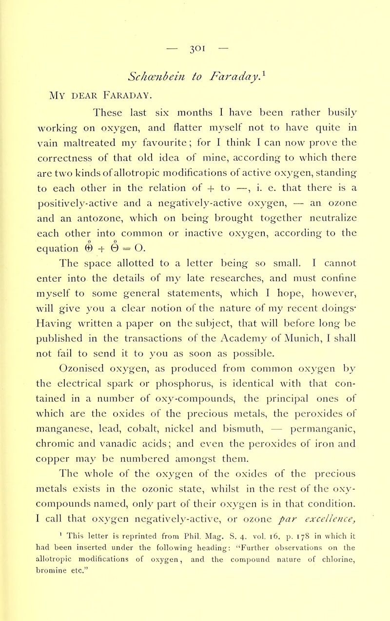 ScJicenbein to Faraday} My dear Faraday. These last six months I have been rather busily working on oxygen, and flatter myself not to have quite in vain maltreated my favourite; for I think I can now prove the correctness of that old idea of mine, according to which there are two kinds of allotropic modifications of active oxygen, standing to each other in the relation of + to —, i. e. that there is a positively-active and a negatively-active oxygen, — an ozone and an antozone, which on being brought together neutralize each other into common or inactive oxygen, according to the 0 0 equation © -f 0 = O. The space allotted to a letter being so small. I cannot enter into the details of my late researches, and must confine myself to some general statements, which I hope, however, will give you a clear notion of the nature of my recent doings- Having written a paper on the subject, that will before long be published in the transactions of the Academy of Munich, I shall not fail to send it to you as soon as possible. Ozonised oxygen, as produced from common oxygen by the electrical spark or phosphorus, is identical with that con- tained in a nuinber of oxy-compounds, the principal ones of which are the oxides of the precious metals, the peroxides of manganese, lead, cobalt, nickel and bismuth, — permanganic, chromic and vanadic acids; and even the peroxides of iron and copper may be numbered amongst them. The whole of the oxygen of the oxides of the precious metals exists in the ozonic state, whilst in the rest of the oxy- compounds named, onh^ part of their oxygen is in that condition. I call that oxygen negatively-active, or ozone par excellence, ' This letter is reprinted from Pliil. Mag. S. 4. vol. 16. p. 178 in which it had been inserted under the following heading; Further observations on the allotropic modifications of oxygen, and the compound nature of chlorine, bromine etc.