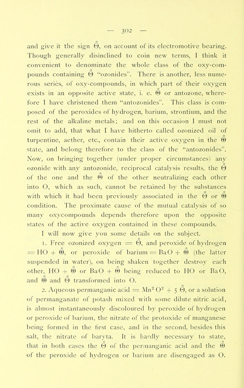0 and give it the sign 0, on account of its electromotive bearing. Though generally disinclined to coin new terms, I think it convenient to denominate the whole class of the oxy-com- 0 pounds containing 0 ozonides. There is another, less nume- rous series, of oxy-compounds, in which part of their oxygen 0 exists in an opposite active state, i. e. © or antozone, where- fore I have christened them antozonides. This class is com- posed of the peroxides of hydrogen, barium, strontium, and the rest of the alkaline metals; and on this occasion I must not omit to add, that what I have hitherto called ozonized oil of o turpentine, aether, etc., contain their active ox}'gen in the © state, and belong therefore to the class of the antozonides. Now, on bringing together (under proper circumstances) any 0 ozonide with any antozonide, reciprocal catalysis results, the 0 of the one and the © of the other neutralizing each other into O, which as such, cannot be retained by the substances 0 o with which it had been previousl}' associated in the 0 or © condition. The proximate cause of the mutual catalysis of so many ox}xompounds depends therefore upon the opposite states of the active oxygen contained in these compounds. I will now give you some details on the subject. 0 1. Free ozonized o.xygen = 0, and peroxide of hydrogen 0 0 ' = HO + ©, or peroxide of barium = BaO + © (the latter suspended in water), on being shaken together destroy each other, HO + © or BaO + © being reduced to HO or BaO, 0 0 and © and 0 transformed into O. o 2. Aqueous permanganic acid = Mn O^ + 5 0, or a solution of permanganate of potash mixed with some dilute nitric acid, is almost instantaneously discoloured by peroxide of h3'drogen or peroxide of barium, the nitrate of the protoxide of manganese being formed in the first case, and in the second, besides this salt, the nitrate of baryta. It is hardly necessary to state, that in both cases the 0 of the permanganic acid and the © of the peroxide of hydrogen or barium arc disengaged as O.