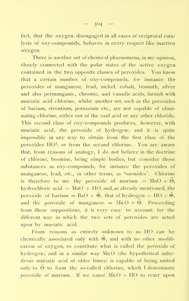 fact, that the oxA'gen disengaged in all cases of reciprocal cata- lysis of oxy-compounds, behaves in ev^ery respect like inactive oxygen. There is another set of chemical phaenomena, in my opinion, closely connected with the polar states of the active oxygen contained in the two opposite classes of peroxides. You know that a certain number of oxy-compounds, for instance the peroxides of manganese, lead, nickel, cobalt, bismuth, silver and also permanganic, chromic, and vanadic acids, furnish with muriatic acid chlorine, whilst another set, such as the peroxides of barium, strontium, potassium etc., are not capable of elimi- nating chlorine, either out of the said acid or any other chloride. This second class of oxy-compounds produces, however, with muriatic acid, the peroxide of hydrogen; and it is quite impossible in any way to obtain from the first class of the peroxides HO, or from the second chlorine. You are awiire that, from reasons of analogy, I do not believe in the doctrine of chlorine, bromine, being simple bodies, but consider those substances as oxy-compounds, for instance the peroxides of manganese, lead, etc., in other terms, as ozonides. Chlorine 0 is therefore to me the peroxide of murium = MuO + 0, hydrochloric acid = MuO + HO, and, as already mentioned, the o o peroxide of barium = BaO + ©, that of hydrogen = HO -t- ©, and the peroxide of manganese = MnO + 0. Proceeding from these suppositions, it is very easy to account for the different way in which the two sets of peroxides are acted upon by muriatic acid. I'rom reasons as entirely unknown to us HO can be chemically associated only with ©, and with no other modifi- cation of oxygen, to constitute what is called the peroxide of hydrogen; and in a similar way MnO (the hypothetical anhy- drous muriatic acid of older times) is capable ot being united only to 0 to form the so-called chlorine, which I denominate peroxide of murium. If we cause MnO + HO to react upon