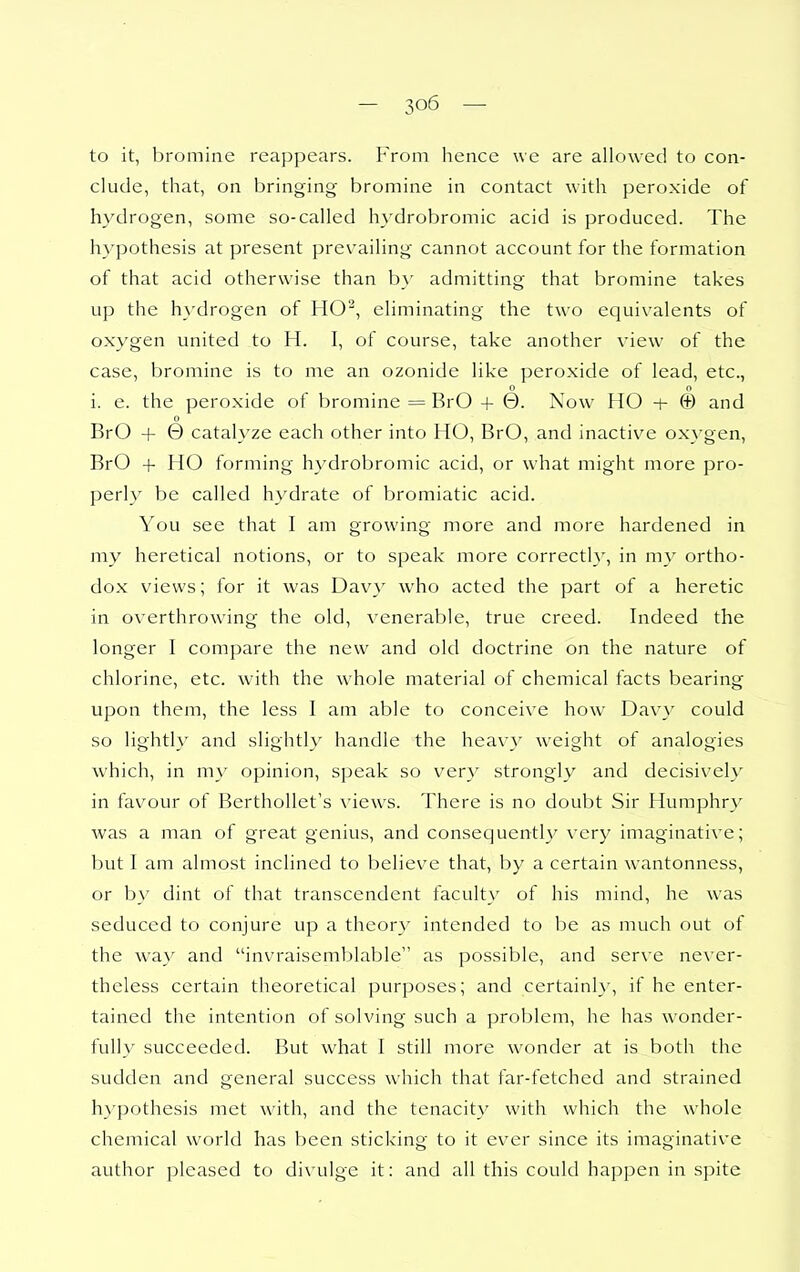 to it, bromine reappears. From hence we are allowed to con- clude, that, on bringing bromine in contact with peroxide of hydrogen, some so-called hydrobromic acid is produced. The hypothesis at present prevailing cannot account for the formation of that acid otherwise than b}' admitting that bromine takes up the hydrogen of HO^, eliminating the two equivalents of oxygen united to H. I, of course, take another view of the case, bromine is to me an ozonide like peroxide of lead, etc., 0 o i. e. the peroxide of bromine = BrO + 0. Now HO + @ and o BrO + 0 catalyze each other into HO, BrO, and inactive oxygen, BrO + HO forming hydrobromic acid, or what might more pro- perly be called hydrate of bromiatic acid. You see that I am growing more and more hardened in my heretical notions, or to speak more correctly, in my ortho- dox views; for it was Davy who acted the part of a heretic in overthrowing the old, venerable, true creed. Indeed the longer I compare the new and old doctrine on the nature of chlorine, etc. with the w^hole material of chemical facts bearing upon them, the less I am able to conceive how Davy could so lightly and slightl\' handle the heavy weight of analogies which, in m\ opinion, speak so very strongly and decisively in favour of BerthoUet's views. There is no doubt Sir Humphry was a man of great genius, and consequently very imaginative; but I am almost inclined to believe that, by a certain wantonness, or by dint of that transcendent faculty of his mind, he was seduced to conjure up a theor}' intended to be as much out of the way and invraisemblable as possible, and serve never- theless certain theoretical purposes; and certainh', if he enter- tained the intention of solving such a problem, he has wonder- fully succeeded. But what I still more wonder at is both the sudden and general success which that far-fetched and strained hypothesis met with, and the tenacity with which the whole chemical world has been sticking to it ever since its imaginative author pleased to divulge it: and all this could happen in spite