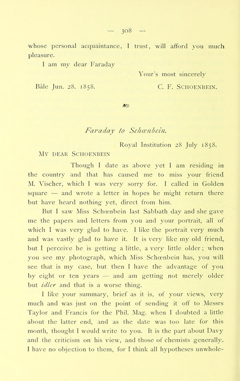 whose personal acquaintance, I trust, will afford you much pleasure. I am my dear Faraday Your's most sincerely Bale Jun. 28. 1858. C. F. SCHOENBEIN. Faraday io ScJiO'iibein. Royal Institution 28 July 1858. My dear Schoenbein Though I date as above yet I am residing in the country and that has caused me to miss your friend M. Vischer, which I was very sorry for. I called in Golden square — and wrote a letter in hopes he might return there but have heard nothing yet, direct from him. But I saw Miss Schoenbein last Sabbath day and she gave me the papers and letters from }'ou and your portrait, all of which I was very glad to have. I like the portrait very much and was vastly glad to have it. It is very like my old friend,, but I perceive he is getting a little, a very little older ; when you see my photograph, which Miss Schoenbein has, you will see that is my case, but then I have the advantage of you by eight or ten years — and am getting not merely older but idler and that is a worse thing. I like your summary, brief as it is, of your views, very much and was just on the point of sending it off to Messrs Taylor and Francis for the Phil. Mag. when I doubted a little about the latter end, and as the date was too late for this month, thought I would write to you. It is the part about Davy and the criticism on his view, and those of chemists generally. I have no objection to them, for I think all h}-pothescs unwhole-