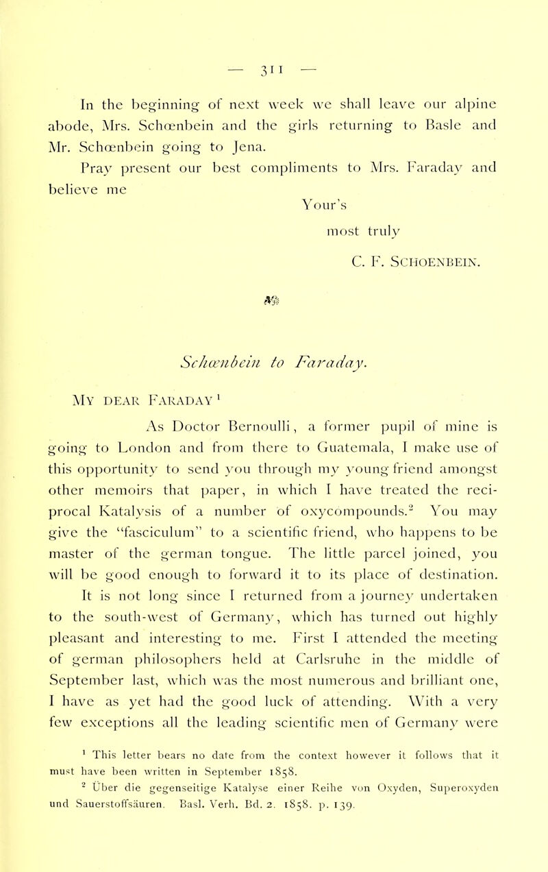 In the beginning of next week we shall leave our alpine abode, Airs. Schoenbein and the girls returning to Hasle and Mr. Schoenbein going to Jena. Pray present our best compliments to Mrs. Faraday and believe me Your's most truly C. F. Schoenbein. Schcviibcin to Faraday. My dear Faraday ' As Doctor Bernoulli, a former ])u])il of mine is going to London and from there to Guatemala, I make use of this opportunity- to send >'ou through my young friend amongst other memoirs that paper, in which I have treated the reci- procal Katal}'sis of a number of oxycompounds.' You may give the fasciculum to a scientific friend, who hap])ens to be master of the german tongue. The little parcel joined, you will be good enough to forward it to its j^lace of destination. It is not long since I returned from a journey undertaken to the south-west of Germany, which has turned out highly pleasant and interesting to me. First I attended the meeting of german philosophers held at Carlsruhe in the middle of September last, which was the most numerous and brilliant one, I have as yet had the good luck of attending. With a very few exceptions all the leading scientific men of Germany were ' This letter bears no date from the context however it follows that it must have been written in September 1858. ^ Uber die gegenseitige Katalyse einer Reihe von Oxyden, Superoxyden und Sauerstoffsauren. Basl. Verb. Bd. 2. 1858. p. 139.
