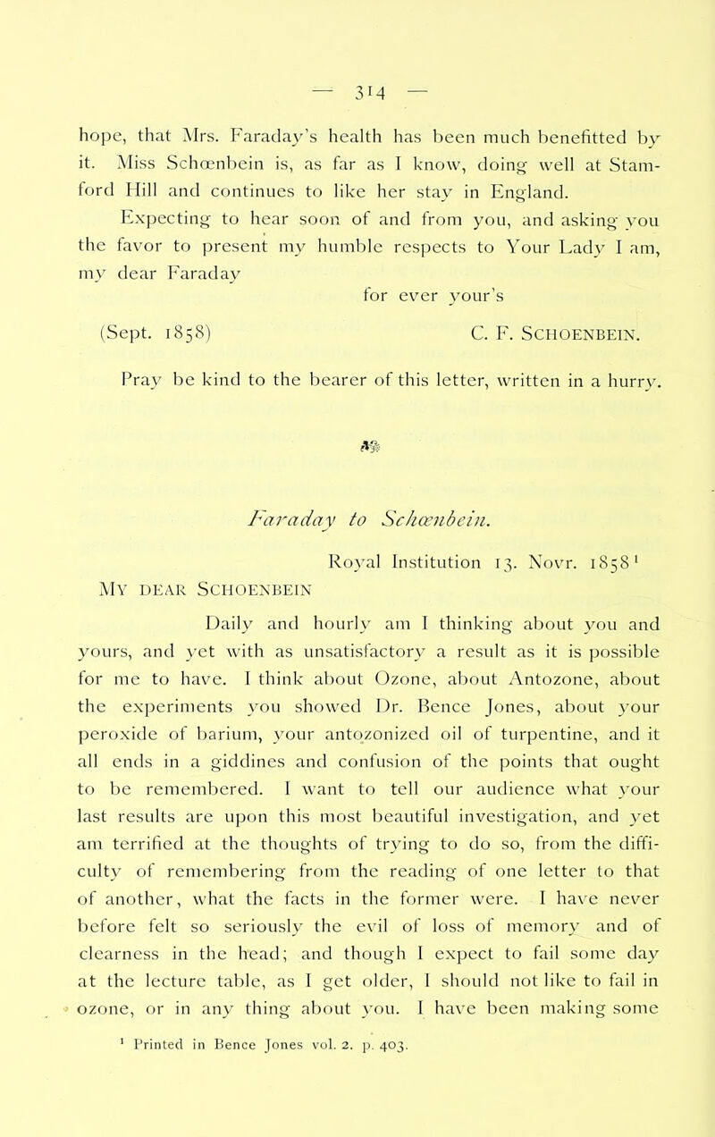 hope, that Airs. Faraday's health has been much benefitted by it. Miss Schoenbein is, as far as I know, doing well at Stam- ford Hill and continues to like her stay in England. Expecting to hear soon of and from you, and asking you the favor to present my humble respects to Your Lady I am, my dear Faraday for ever your's (Sept. 1858) C. F. Schoenbein. Pray be kind to the bearer of this letter, written in a hurry. m Faraday to Scha;nbcin. Royal Institution 13. Novr. 1858' My dear Schoenbein Daily and hourly am I thinking about you and yours, and yet with as unsatisfactory a result as it is possible for me to have. I think about Ozone, about Antozone, about the experiments you showed Dr. Bence Jones, about your peroxide of barium, your antozonized oil of turpentine, and it all ends in a giddines and confusion of the points that ought to be remembered. I want to tell our audience what your last results are upon this most beautiful investigation, and }'et am terrified at the thoughts of trying to do so, from the diffi- culty of remembering from the reading of one letter to that of another, what the facts in the former were. I have never before felt so seriously the evil of loss of memory and of clearness in the head; and though I expect to fail some day at the lecture table, as I get older, 1 should not like to fail in ■> ozone, or in any thing about you. I have been making some ' Printed in Bence Jones vol. 2. p. 403.