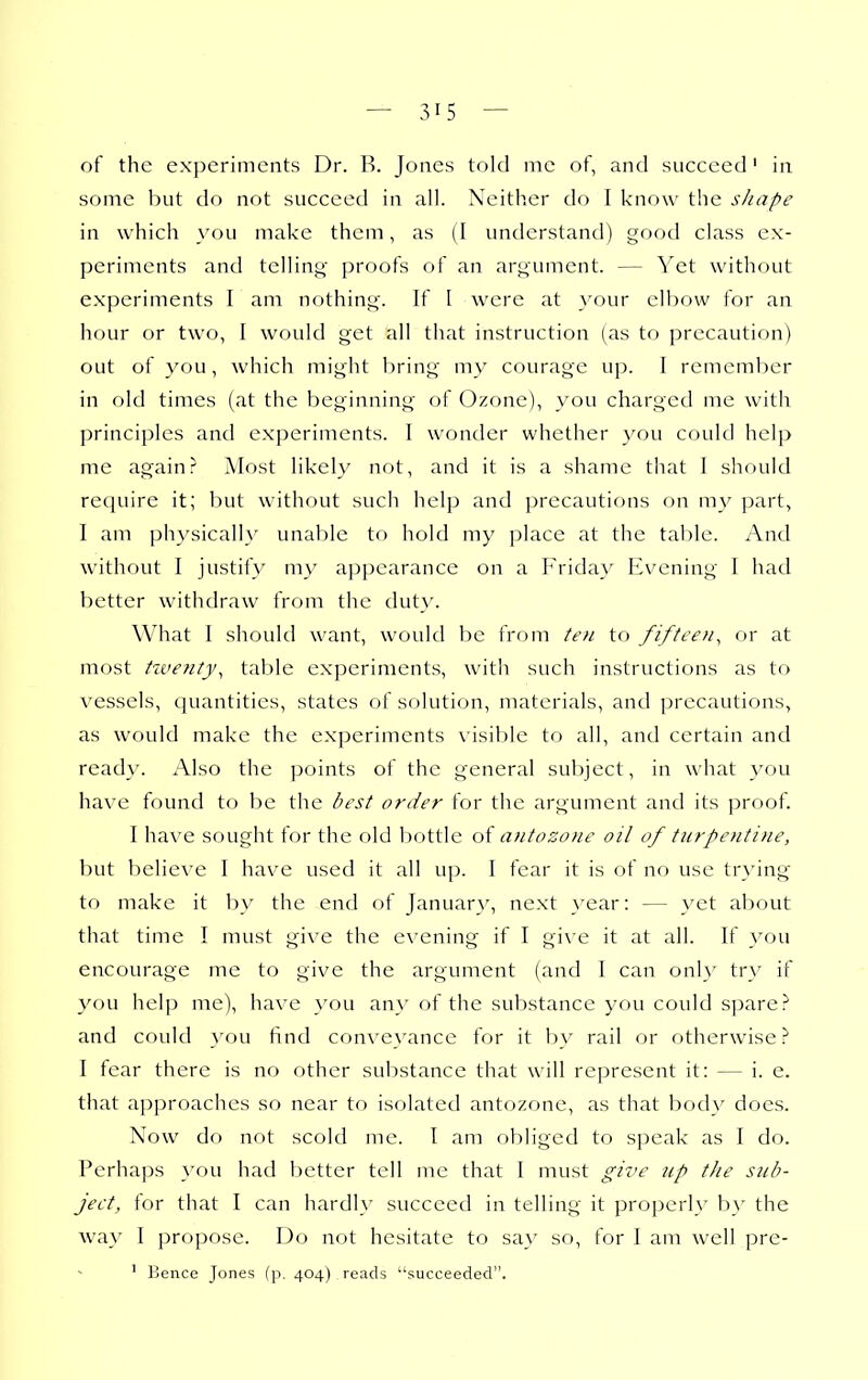 of the experiments Dr. B. Jones told mc of, and succeed' in some but do not succeed in all. Neither do I know the shape in which you make them, as (I understand) good class ex- periments and telling proofs of an argument. — Yet without experiments I am nothing. If I were at your elbow for an hour or two, I would get all that instruction (as to precaution) out of you, which might bring my courage up. I remember in old times (at the beginning of Ozone), you charged me with principles and experiments. I wonder whether you could help me again? Most likely not, and it is a shame that I should require it; but without such help and precautions on my part, I am physical!}' unable to hold my place at the tal)le. And without I justify my appearance on a Friday Evening I had better withdraw from the dut\'. What I should want, would be from te)i to fifteen^ or at most twenty, table experiments, with such instructions as to vessels, quantities, states of solution, materials, and precautions, as would make the experiments visible to all, and certain and ready. Also the points of the general subject, in what you have found to be the best order for the argument and its ]3roof. I have sought for the old bottle aiitozone oil of turpentine, but believe I have used it all up. I fear it is of no use tr}'ing to make it by the end of January, next year: — yet about that time I must give the evening if I gi\'e it at all. If you encourage me to give the argument (and I can only try if you help me), have you any of the substance you could spare? and could }'ou find conveyance for it by rail or otherwise? I fear there is no other substance that will represent it: — i. e. that approaches so near to isolated antozone, as that body does. Now do not scold me. I am obliged to speak as I do. Perhaps you had better tell me that I must give up the sub- ject, for that I can hardly succeed in telling it properly b}' the way I propose. Do not hesitate to sa}' so, for I am well pre- ' Bence Jones (p. 404) reads succeeded.
