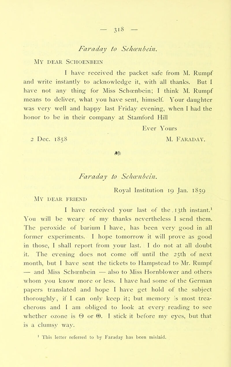 Faraday to Schcenhcin. My dear Schoenbein I have received the packet safe from M. Rumpf and write instantly to acknowledge it, with all thanks. But I have not any thing for Aliss Schoenbein; I think M. Rumpf means to deliver, what }'ou have sent, himself. Your daughter was very well and happ\' last Friday evening, when I had the honor to be in their companx' at Stamford Hill Ever Yours 2 Dec. 1858 M. Faraday. Faraday to Schoenbein. Royal Institution 19 Jan. 1859 My dear friend I have received your last of the. 13th instant.^ You will be weary of my thanks nevertheless I send them. The peroxide of barium I have, has been very good in all former experiments. I hope tomorrow it will prove as good in those, I shall report from your last. I do not at all doubt it. The evening does not come off until the 25th of next month, but I have sent the tickets to Hampstead to Mr. Rumpf — and Miss Schoenbein — also to Miss Hornblower and others whom you know more or less. I hav^e had some of the German papers translated and hope I have get hold of the subject thoroughly, if I can only keep it; but memory :'s most trea- cherous and I am obliged to look at every reading to see whether ozone is 0 or ©. I stick it before my eyes, but that is a clumsy wa}'. ' This letter referred to by Faraday has been mislaid.