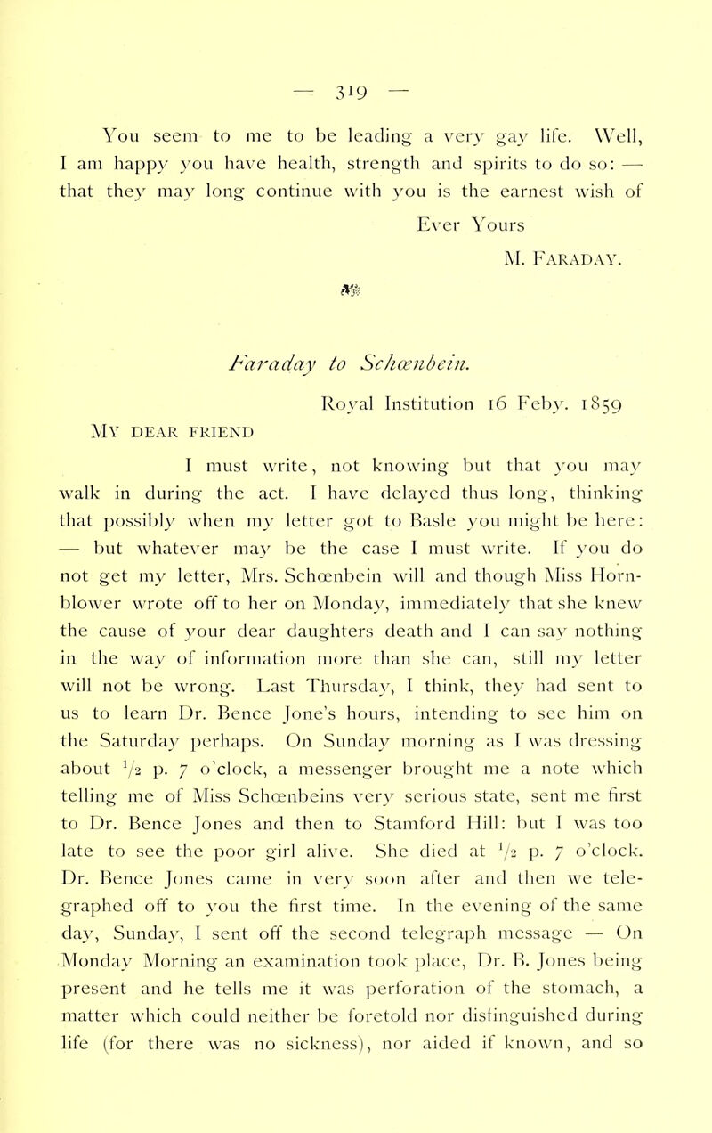 You seem to me to be leading a very gay life. Well, I am happy }'ou have health, strength and spirits to do so: —■ that they may long continue with }'ou is the earnest wish of Ever Yours M. Faraday. m Faraday to Schcenbcin. Royal Institution i6 Feby. 1859 MV DEAR FRIEND I must write, not knowing but that a'ou may walk in during the act. I have delayed thus long, thinking that possibly when m}' letter got to Basle you might be here: — but whatever ma}' be the case I must write. If you do not get my letter, Mrs. Schoenbcin will and though Miss Horn- blower wrote off to her on Monday, immediately that she knew the cause of your dear daughters death and I can say nothing in the way of information more than she can, still m}' letter will not t)e wrong. Last Thursday, I think, they had sent to us to learn Dr. Bence Jone's hours, intending to see him on the Saturday perhaps. On Sunday morning as I was dressing about p. 7 o'clock, a messenger brought me a note which telling me of Miss Scha-nbeins very serious state, sent me first to Dr. Bence Jones and then to Stamford Hill: but I was too late to see the poor girl ali\ e. She died at ^/2 p. 7 o'clock. Dr. Bence Jones came in very soon after and then we tele- graphed off to you the first time. In the evening of the same day, Sunday, I sent off the second telegraph message — On Monday Morning an examination took place. Dr. B. Jones being present and he tells me it was perforation of the stomach, a matter which could neither be foretold nor distinguished during life (for there was no sickness), nor aided if known, and so