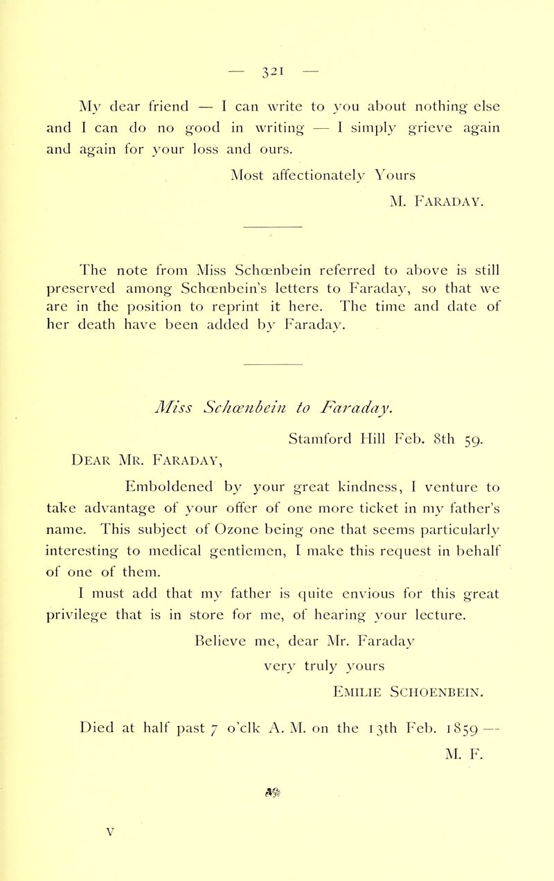 M}' clear friend — I can write to you about nothing else and I can do no good in writing — I simply grieve again and again for your loss and ours. Most affectionately Yours M. Faraday. The note from Miss Schoenbein referred to above is still preserved among Schoenbein's letters to Farada}', so that we arc in the position to reprint it here. The time and date of her death have been added by Faraday. Miss Schcenbein to Faraday. Stamford Hill Feb. 8th 59. Dear Mr. Faraday, Emboldened by your great kindness, I venture to take advantage of your offer of one more ticket in my father's name. This subject of Ozone being one that seems particularly interesting to medical gentlemen, I make this request in behalf of one of them. I must add that my father is quite envious for this great privilege that is in store for me, of hearing your lecture. Believe me, dear Mr. Faraday verv truly yours Emilie Schoenbein. Died at half past 7 o'clk A.M. on the 13th Feb. 1859 — M. F.