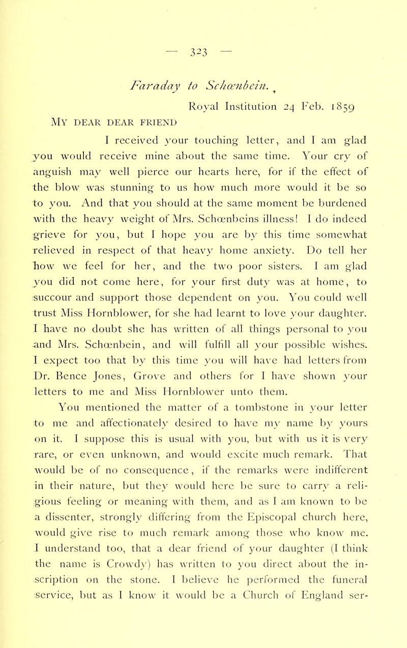 — 3^3 — Faradav to Schanibcin. ^ Ro_\-al Institution 24 1859 My dear dear friend I received your touching letter, and I am glad you would receive mine about the same time. Your cry of anguish may well pierce our hearts here, for if the effect of the blow was stunning to us how much more would it be so to you. And that you should at the same moment be burdened with the heavy weight of Mrs. Schcenbeins illness! I do indeed grieve for you, but I hope you are b}' this time somewhat relieved in respect of that heavy home anxiety. Do tell her Tiow we feel for her, and the two poor sisters. I am glad you did not come here, for your first duty was at home, to succour and support those dependent on you. \o\\ could well trust Miss Hornblower, for she had learnt to love \'our daughter. I have no doubt she has written of all things personal to you and Mrs. Schoenbein, and will fulfill all }'our possible wishes. I expect too that by this time you will have had letters from Dr. Bence Jones, Grove and others for I have shown }'our letters to me and Miss Hornblower unto them. You mentioned the matter of a tombstone in _\^our letter to me and affectionately desired to ha\e my name by yours on it. I suppose this is usual with you, but with us it is very rare, or even unknown, and would excite much remark. That would l)e of no consequence , if the remarks were indifferent in their nature, but they would here be sure to carr}' a reli- -gious feeling or meaning with them, and as I am known to be a dissenter, strongly differing from the Episcopal church here, would give rise to much remark among those who know me. I understand too, that a dear friend of your daughter (1 think the name is Crowd}') has written to you direct about the in- scription on the stone. 1 believe he performed the funeral