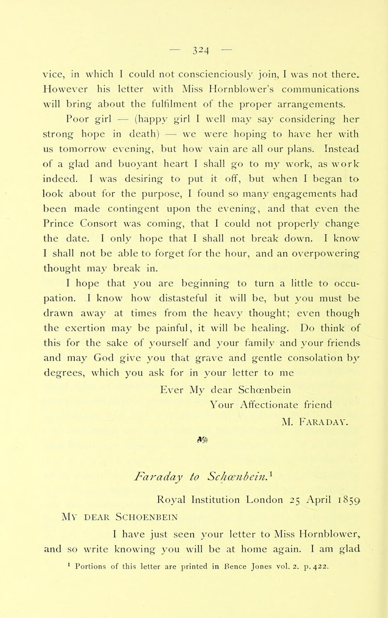vice, in which I could not conscienciously join, I was not there. However his letter with Miss Ilornblower's communications will bring about the fulfilment of the proper arrangements. Poor girl — (happ}' girl I well may sa}' considering her strong hope in death) — we were hoping to have her with us tomorrow evening, but how vain are all our plans. Instead of a glad and buoyant heart I shall go to my work, as work indeed. I was desiring to put it off, but when I began to look about for the purpose, I found so many engagements had been made contingent upon the evening, and that even the Prince Consort was coming, that I could not properly change the date. I only hope that I shall not break down. I know I shall not be able to forget for the hour, and an overpowering thought may break in. I hope that you are beginning to turn a little to occu- pation. I know how distasteful it will be, but }-ou must be drawn away at times from the heavy thought; even though the exertion may be painful, it will be healing. Do think of this for the sake of yourself and your family and your friends and may God give you that grave and gentle consolation b\' degrees, which you ask for in your letter to me PIver My dear Scho^nbein Your Affectionate friend M. FaradAV. Faraday to Schanibcin} Royal Institution London 25 April 1859 MV DEAR SCHOENBEIN I have just seen your letter to Miss Hornblower, and so write knowing you will be at home again. I am glad ' Portions of this letter are printed in Bence Jones vol. 2. p. 422.