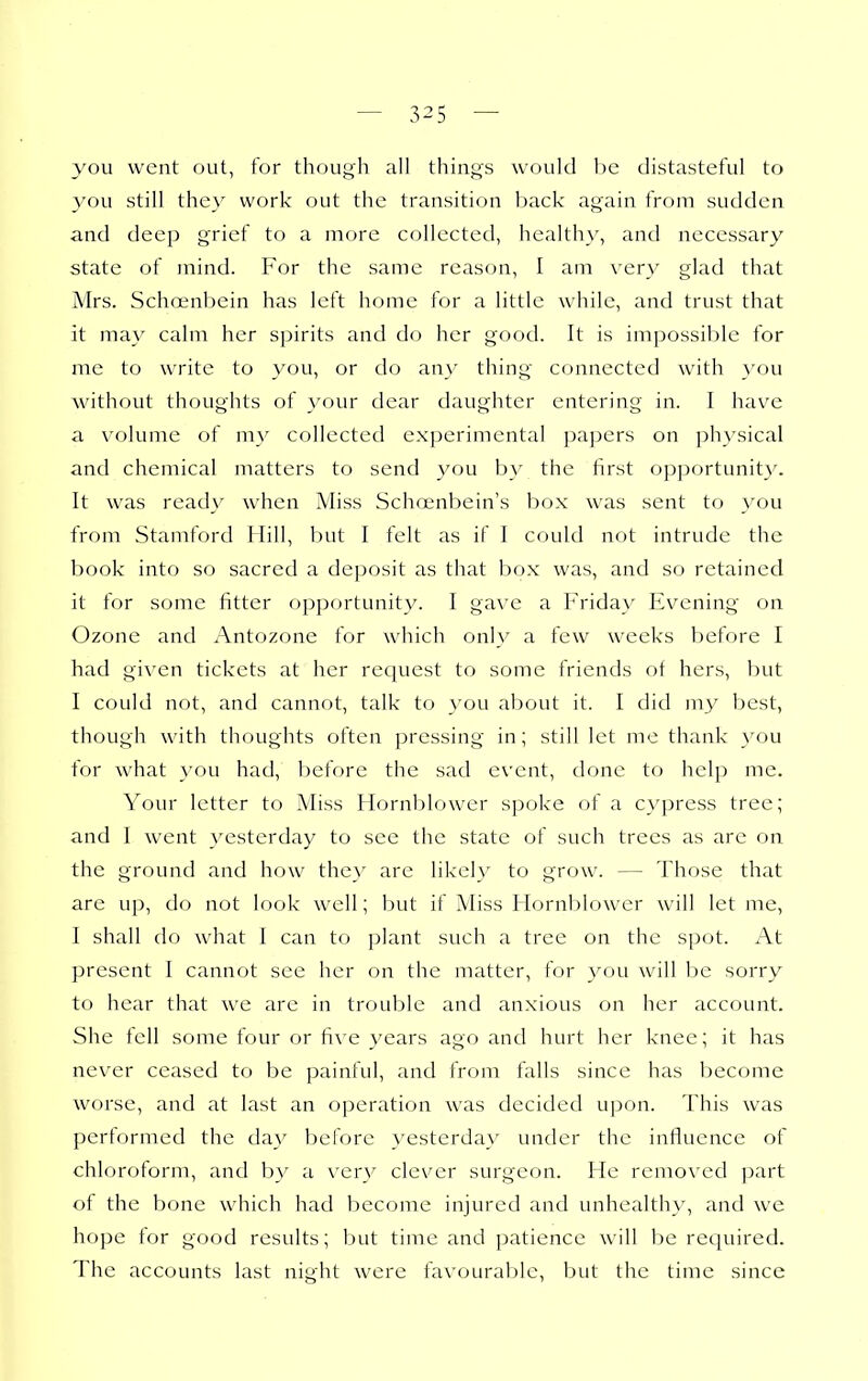 you went out, for though all things would 1)C distasteful to you still the}' work out the transition back again from sudden and deep grief to a more collected, healthy, and necessary state of mind. For the same reason, I am very glad that Mrs. Schoenbein has left home for a little while, and trust that it may calm her spirits and do her good. It is impossible for me to write to you, or do any thing connected with }'ou without thoughts of your dear daughter entering in. I have a volume of my collected experimental papers on physical and chemical matters to send you b}' the first opportunity. It was ready when Miss Scho;nbein's box was sent to you from Stamford Hill, but I felt as if I could not intrude the book into so sacred a deposit as that box was, and so retained it for some fitter opportunity. I gave a h'riday Evening' on Ozone and Antozone for which only a few weeks before I had given tickets at her request to some friends of hers, but I could not, and cannot, talk to you about it. I did m^^ best, though with thoughts often pressing in; still let me thank you for what you had, before the sad event, done to help me. Your letter to Miss Hornblower spoke of a C}'press tree; and I went yesterday to see the state of such trees as are on the ground and how they are likel}' to grow. — Those that are up, do not look well; but if Miss Hornblower will let me, I shall do what I can to plant such a tree on the spot. At present I cannot see her on the matter, for you will be sorry to hear that we arc in trouble and anxious on her account. She fell some four or fi\-e years ago and hurt her knee; it has never ceased to be painful, and from falls since has become worse, and at last an operation was decided upon. This was performed the da}' before yesterdav under the influence of chloroform, and by a \'erv clever surgeon. He removed part of the bone which had become injured and unhealthy, and we hope for good results; but time and patience will l)e required. The accounts last night were favourable, but the time since