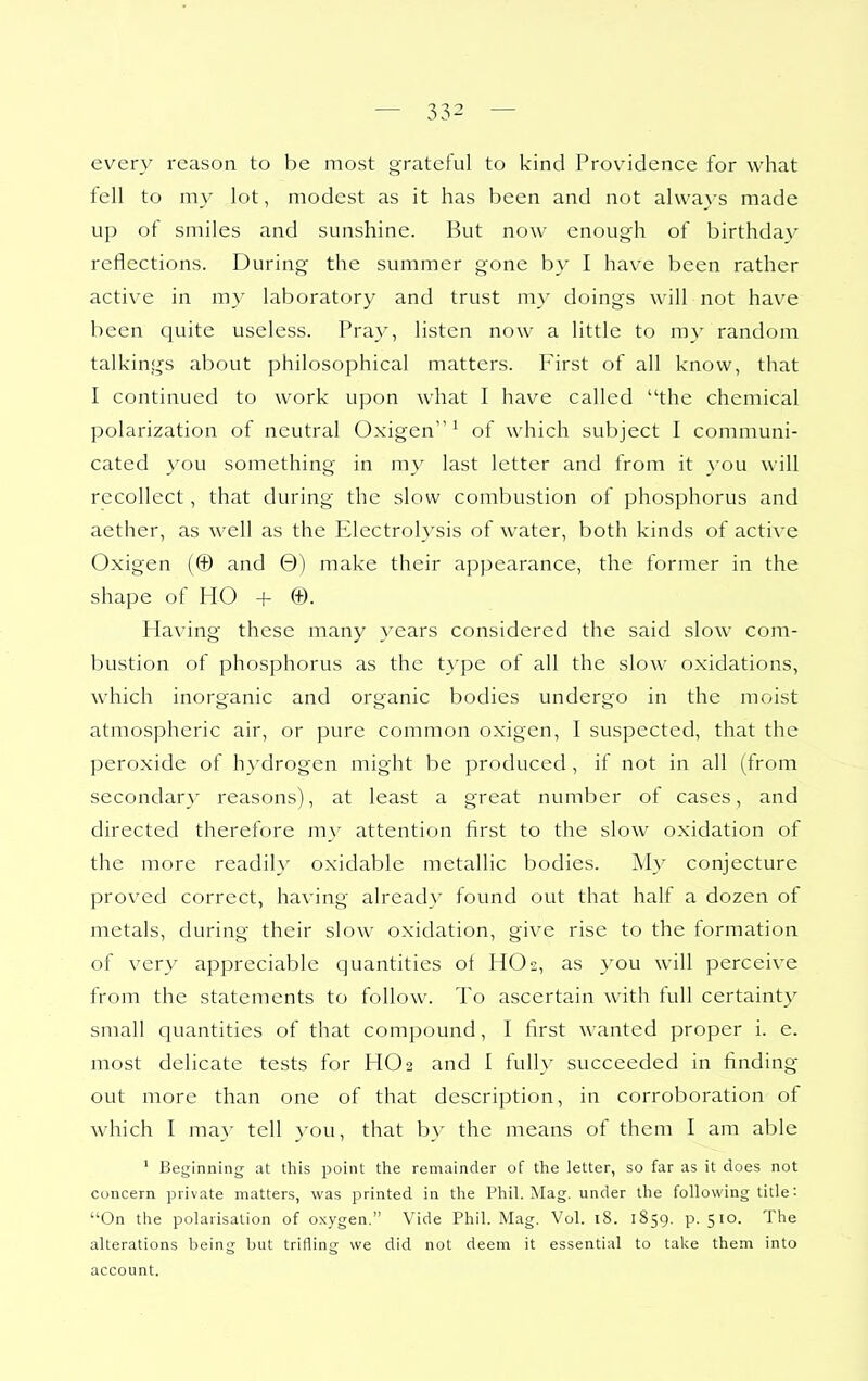 every reason to be most grateful to kind Providence for what fell to my lot, modest as it has been and not alwavs made up of smiles and sunshine. But now enough of birthday reflections. During the summer gone by I have been rather active in m}' laboratory and trust my doings will not have been quite useless. Pray, listen now a little to my random talkings about philosophical matters. First of all know, that I continued to work upon what I have called the chemical polarization of neutral Oxigen ^ of which subject I communi- cated you something in my last letter and from it }'ou will recollect, that during the slow combustion of phosphorus and aether, as well as the Electrolysis of water, both kinds of active Oxigen (© and 0) make their appearance, the former in the shape of HO + ®. Having these many years considered the said slow com- bustion of phosphorus as the type of all the slow oxidations, which inorganic and organic bodies undergo in the moist atmospheric air, or pure common oxigen, I suspected, that the peroxide of hydrogen might be produced , if not in all (from secondar}' reasons), at least a great number of cases, and directed therefore my attention first to the slow oxidation of the more readily oxidable metallic bodies. My conjecture proved correct, having already found out that halt a dozen of metals, during their slow oxidation, give rise to the formation of very appreciable quantities of HO2, as you will perceive from the statements to follow. To ascertain with full certainty small quantities of that compound, I first wanted proper i. e. most delicate tests for HO2 and I fully succeeded in finding- out more than one of that description, in corroboration of which I may tell }'ou, that by the means of them I am able ' Beginning at this point the remainder of the letter, so far as it does not concern private matters, was printed in the Phil. Mag. under the following title: On the polarisation of oxygen. Vide Phil. Mag. Vol. iS. 1859. p. 510. The alterations being but trifling we did not deem it essential to take them into account.