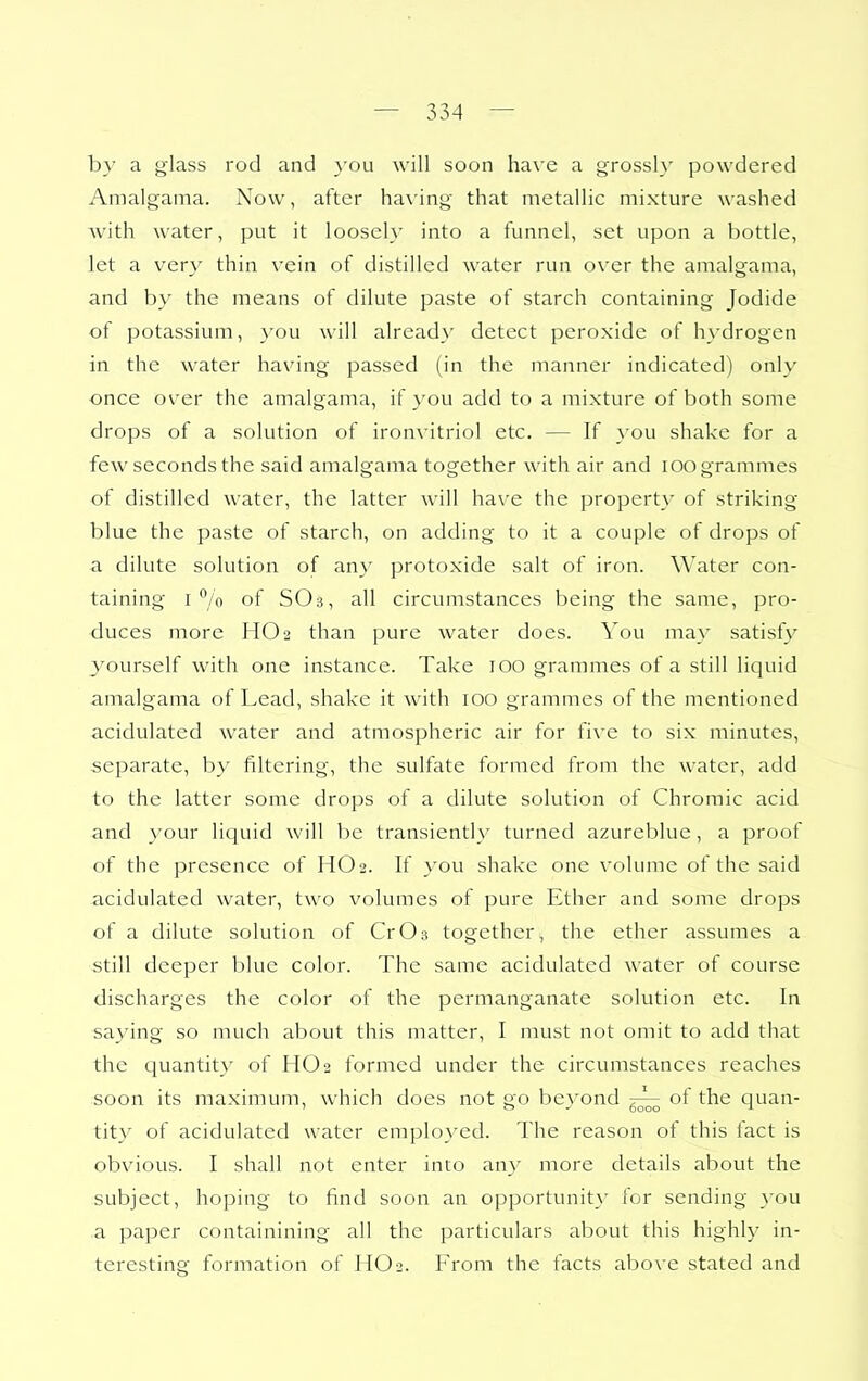 by a glass rod and \'ou will soon have a grossl}' powdered Amalgama. Now, after hax'ing that metallic mixture washed with water, put it loosel}' into a funnel, set upon a bottle, let a very thin vein of distilled water run over the amalgama, and by the means of dilute paste of starch containing Jodide of potassium, you will already detect peroxide of hydrogen in the water having passed (in the manner indicated) only once over the amalgama, if you add to a mixture of both some drops of a solution of ironvitriol etc. — If you shake for a few seconds the said amalgama together with air and lOO grammes of distilled water, the latter will ha\'e the property of striking blue the paste of starch, on adding to it a couple of drops of a dilute solution of any protoxide salt of iron. Water con- taining 1% of SO3, all circumstances being the same, pro- duces more HO2 than pure water does. You may satisfy yourself with one instance. Take 100 grammes of a still liquid amalgama of Lead, shake it with 100 grammes of the mentioned acidulated water and atmospheric air for five to six minutes, separate, by filtering, the sulfate formed from the water, add to the latter some drops of a dilute solution of Chromic acid and your liquid will be transiently turned azureblue, a proof of the presence of HO2. If you shake one volume of the said acidulated water, two volumes of pure Ether and some drops of a dilute solution of CrOs together, the ether assumes a still deeper blue color. The same acidulated water of course discharges the color of the permanganate solution etc. In saying so much about this matter, I must not omit to add that the quantity of HO2 formed under the circumstances reaches soon its maximum, which does not go bevond of the quan- ' o 6000 ^ tity of acidulated water emplo}-ed. The reason of this fact is obvious. I shall not enter into any more details about the subject, hoping to find soon an opportunity' for sending }-ou a paper containining all the particulars about this highly in- teresting formation of HO2. From the facts above stated and