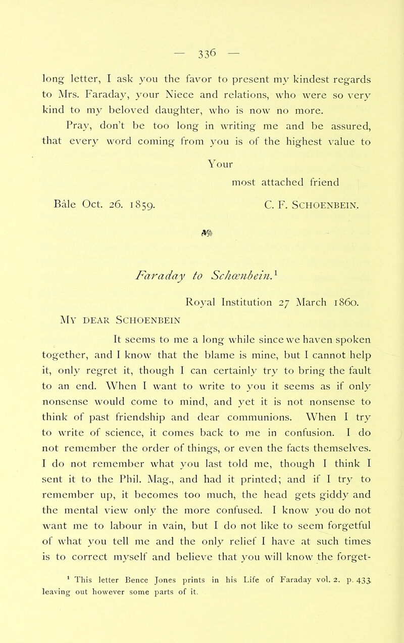 long letter, I ask }'ou the favor to present m\' kindest regards to Mrs. Faraday, your Niece and relations, who were so very kind to my beloved daughter, who is now no more. Pray, don't be too long in writing me and be assured, that every word coming from you is of the highest value to Your most attached friend Bale Oct. 26. 1859. C. F. Schoenbein, Faraday to Schoeiihein} Royal Institution 27 March i860. My dear Schoenbein It seems to me a long while since we haven spoken together, and I know that the blame is mine, but I cannot help it, only regret it, though I can certainly try to bring the fault to an end. When I want to write to you it seems as if only nonsense would come to mind, and yet it is not nonsense to think of past friendship and dear communions. When I try to write of science, it comes back to me in confusion. I do not remember the order of things, or even the facts themselves. I do not remember what you last told me, though I think I sent it to the Phil. Mag., and had it printed; and if I try to remember up, it becomes too much, the head gets giddy and the mental view only the more confused. I know you do not want me to labour in vain, but I do not like to seem forgetful of what you tell me and the only relief I have at such times is to correct myself and believe that you will know the forget- ' This letter Bence Jones prints in his Life of Faraday vol. 2. p. 433, leaving out however some parts of it.