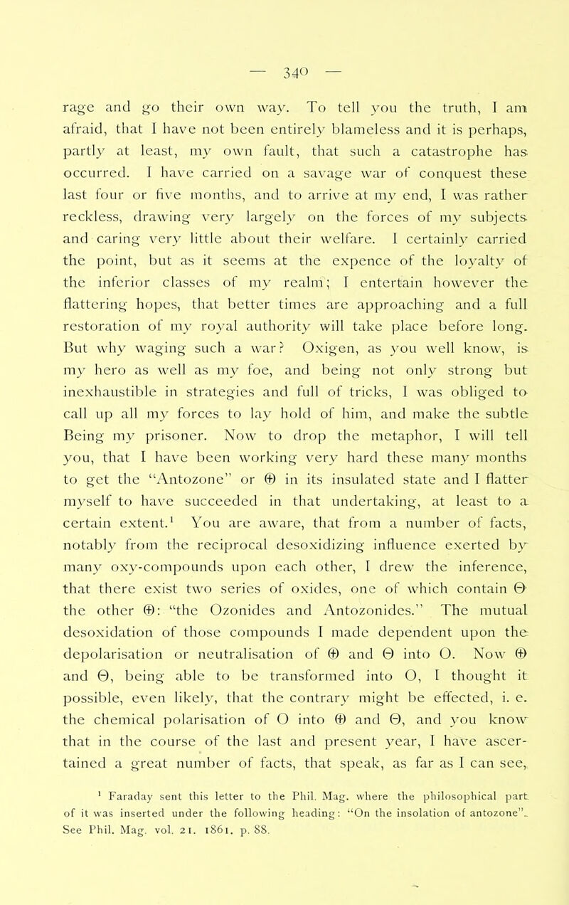 rage and go their own way. To tell you the truth, I am afraid, that I have not been entirely blameless and it is perhaps, partly at least, my own fault, that such a catastrophe has occurred. I have carried on a savage war of conquest these last four or five months, and to arrive at my end, I was rather reckless, drawing very largely on the forces of my subjects- and caring very little about their welfare. I certainly carried the point, but as it seems at the expence of the loyalty of the inferior classes of my realm; I entertain however the flattering hopes, that better times are approaching and a full restoration of my royal authority will take place before long. But why waging such a war? Oxigen, as you well know, is my hero as well as my foe, and being not only strong but inexhaustible in strategies and full of tricks, I was obliged to call up all my forces to lay hold of him, and make the subtle Being my prisoner. Now to drop the metaphor, I will tell you, that I have been working verv hard these many months to get the Antozone or © in its insulated state and I flatter myself to have succeeded in that undertaking, at least to a certain extent.^ You are aware, that from a number of facts, notably from the reciprocal desoxidizing influence exerted b}^ many oxy-compounds upon each other, I drew the inference, that there exist two series of oxides, one of which contain 0 the other ©: the Ozonides and x\ntozonides. The mutual desoxidation of those compounds I made dependent upon the depolarisation or neutralisation of © and 0 into O. Now © and 0, being able to be transformed into O, I thought it possible, even likely, that the contrary might be effected, i. e. the chemical polarisation of O into © and 0, and 3'ou know that in the course of the last and present year, I have ascer- tained a great number of facts, that speak, as far as I can see, ■ Faraday sent this letter to the Phil. Mag. where the philosophical part of it was inserted under the following heading: ''On the insolation of antozone.. See Phil. Mag. vol. 21. 1861. p. 88.