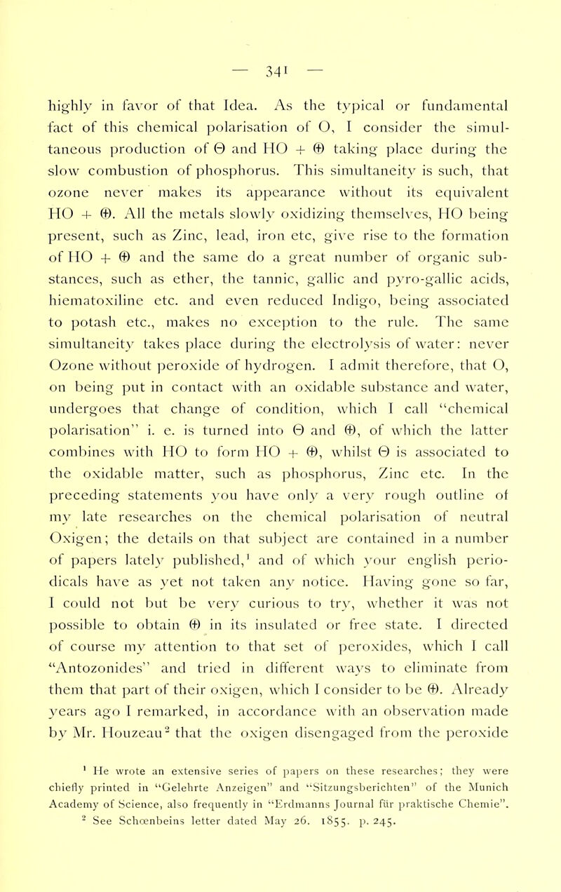 highly in favor of that Idea. As the typical or fundamental fact of this chemical polarisation of O, I consider the simul- taneous production of 0 and HO + (+) taking place during the slow combustion of phosphorus. This simultaneity is such, that ozone never makes its appearance without its equivalent HO + ©. All the metals slowly oxidizing themselves, HO being present, such as Zinc, lead, iron etc, give rise to the formation of HO + © and the same do a great number of organic sub- stances, such as ether, the tannic, gallic and pyro-gallic acids, hiematoxiline etc. and even reduced Indigo, being associated to potash etc., makes no exception to the rule. The same simultaneity takes place during the electrolysis of water: never Ozone without peroxide of hydrogen. I admit therefore, that O, on being put in contact with an oxidable substance and water, undergoes that change of condition, which I call chemical polarisation i. e. is turned into 0 and ©, of which the latter combines with HO to form HO + ©, whilst 0 is associated to the oxidable matter, such as phosphorus, Zinc etc. In the preceding statements you have only a very rough outline of my late researches on the chemical polarisation of neutral Oxigen; the details on that subject are contained in a number of papers lately published,' and of which }'our english perio- dicals have as }'et not taken any notice. Having gone so far, I could not but be very curious to tr}', whether it was not possible t(j obtain © in its insulated or free state. I directed of course my attention to that set of peroxides, which I call Antozonides and tried in different wa}'s to eliminate from them that part of their oxigen, which I consider to be ©. Already 3^ears ago I remarked, in accordance with an observation made by Mr. Houzeau' that the oxigen disengaged from the peroxide ' He wrote an extensive series of papers on these researches; they were chiefly printed in Gelehrte Anzeigen and Sitzungsberichten of the Munich Academy of Science, also frequently in Erdmanns Journal fiir praktische Chemie. ^ See Schcenbeins letter dated May 26. 1S55. p. 245.