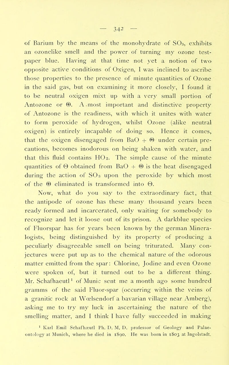 of Barium by the means of the monohydrate of SO3, exhibits- an ozoneHke smell and the power of turning my ozone test- paper blue. Having at that time not } et a notion of two opposite active conditions of Oxigen, I was inclined to ascribe those properties to the presence of minute quantities of Ozone in the said gas, but on examining it more closely, I found it to be neutral oxigen mixt up with a very small portion of Antozone or ®. A.most important and distinctive property of Antozone is the readiness, with which it unites with water to form peroxide of hydrogen, whilst Ozone (alike neutral oxigen) is entirely incapable of doing so. Hence it comes, that the oxigen disengaged from BaO + © under certain pre- cautions, becomes inodorous on being shaken with water, and that this fluid contains HO 2. The simple cause of the minute quantities of 0 obtained from BaO + © is the heat disengaged during the action of SO 3 upon the peroxide by which most of the © eliminated is transformed into 0. Now, what do you say to the extraordinary fact, that the antipode of ozone has these many thousand years been ready formed and incarcerated, only waiting for somebody to recognize and let it loose out of its prison. A darkblue species of Fluorspar has for years been known by the german Minera- logists, being distinguished by its property of producing a peculiarly disagreeable smell on being triturated. Many con- jectures were put up as to the chemical nature of the odorous matter emitted from the spar: Chlorine, Jodine and even Ozone were spoken of, but it turned out to be a different thing. Mr. Schafhaeutl' of Munic sent me a month ago some hundred gramms of the said Fluor-spar (occurring within the veins of a granitic rock at Woelsendorf a bavarian village near Amberg), asking me to try my luck in ascertaining the nature of the smelling matter, and I think I have full}- succeeded in making ' Karl Emil Schafh;iautl Ph. D. M. D. professor of Geology and Palae- ontology at Munich, where he died in 1890. He was born in 1803 at Ingolstadt.