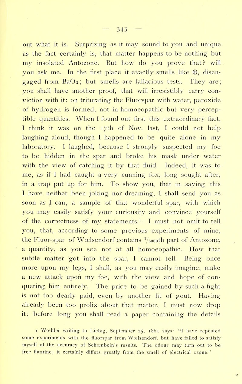 out what it is. Surprizing as it may sound to you and unique as the fact certainly is, that matter happens to be nothing but my insolated Antozone. But how do you prove that ? will you ask me. In the first place it exactly smells like ©, disen- gaged from Ba02; but smells are fallacious tests. They are; you shall have another proof, that will irresistil)ly carry con- viction with it: on triturating the Pluorspar with water, peroxide of hydrogen is formed, not in homoeopathic but very percep- tible quantities. When I found out first this extraordinary^ fact, I think it was on the 17th of Nov. last, I could not help laughing aloud, though I happened to be quite alone in my laboratory. I laughed, because I strongly suspected my foe to be hidden in the spar and broke his mask under water with the view of catching it by that fluid. Indeed, it was to me, as if I had caught a very cunning fox, long sought after, in a trap put up for him. To show you, that in saying this I have neither been joking nor dreaming, I shall send you as soon as I can, a sample of that wonderful spar, with which you may easily satisfy your curiousity and convince yourself of the correctness of my statements.^ I must not omit to tell you, that, according to some previous experiments of mine, the Fluor-spar of Woelsendorf contains V»oooth part of Antozone, a cjuantity, as you see not at all homoeopathic. How that subtle matter got into the spar, I cannot tell. Being once more upon my legs, I shall, as you may easily imagine, make a new attack upon my foe, with the view and hope of con- quering him entirely. The price to be gained by such a fight is not too dearly paid, even b}' another fit of gout. Having already been too prolix about that matter, I must now drop it; before long you shall read a paper containing the details 1 Wwhler writing to Liebig, September 25. 1861 says; I have repeated some experiments with the fluorspar from Wrelsendorf, but have failed to satisfy myself of the accuracy of Schcenbein's results. The odour may turn out to be free fluorine; it certainly differs greatly from the smell of electrical ozone.