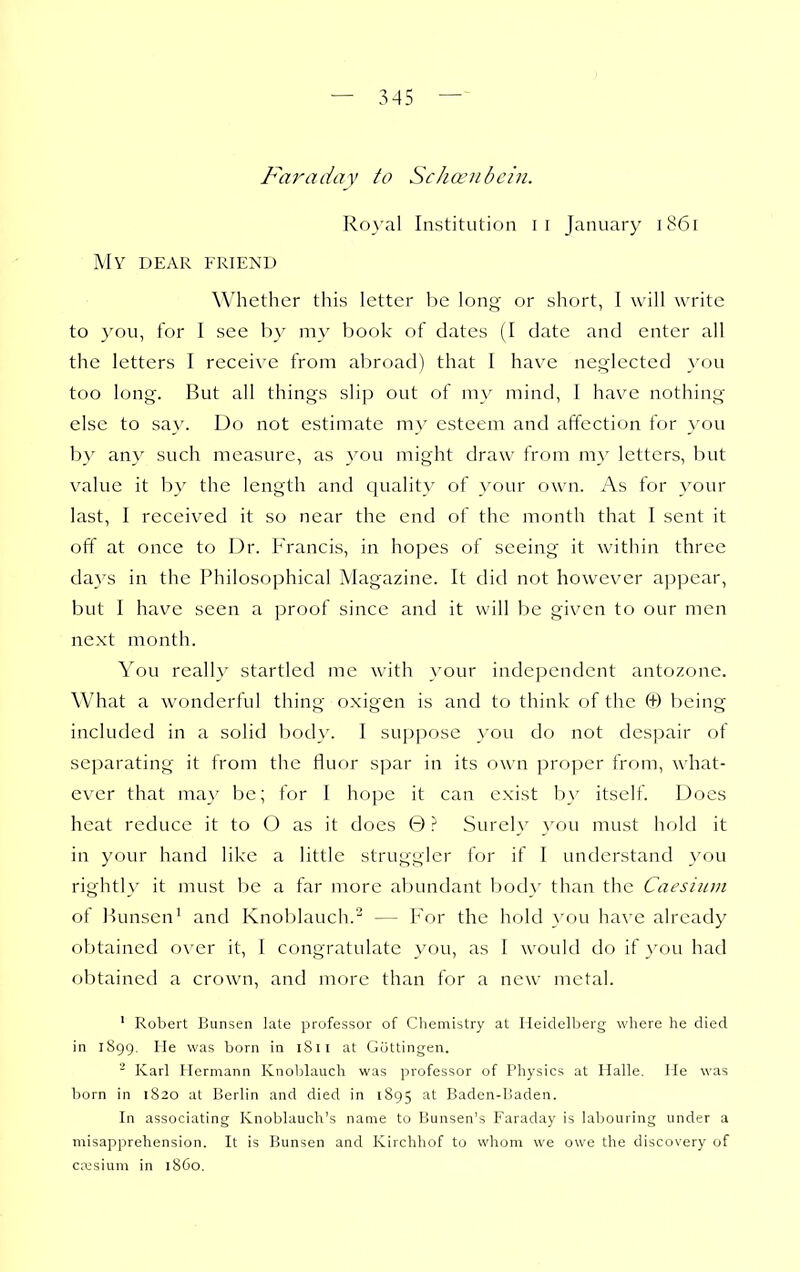 Far a da V to Schanibcin. RoA'al Institution II January 1861 My dear friend Whether this letter ho. long or short, I will write to you, for I see by my book of dates (I date and enter all the letters I receive from abroad) that 1 have neglected }''ou too long. But all things slip out of my mind, I have nothing else to say. Do not estimate my esteem and affection for you by any such measure, as }'ou might draw from my letters, but value it by the length and quality of your own. As for your last, I received it so near the end of the month that I sent it off at once to Dr. Francis, in hopes of seeing it within three days in the Philosophical Magazine. It did not however a])pear, but I have seen a proof since and it will be given to our men next month. You reall}' startled me with }'our indei^endcnt antozonc. What a wonderful thing oxigen is and to think of the (+) being included in a solid body. I suppose you do not despair of separating it from the fluor spar in its own proper from, what- ever that may be; for I hope it can exist by itself. Docs heat reduce it to O as it does 0 ? Surely you must hold it in your hand like a little strugglcr for if I understand you rightly it must be a far more abundant body than the Caesium ot liunsen' and Knoblauch.^ — For the hold }'ou have already obtained over it, I congratulate you, as I would do if you had obtained a crown, and more than for a new metal. ' Robert Bunsen late professor of Chemistry at Heidelberg where he died in 1899. He was born in iSil at Gottingen. Karl Hermann Knoblauch was professor of Physics at Halle. He was born in 1820 at Berlin and died in 1895 at Baden-Baden. In associating Knoblauch's name to Bunsen's Faraday is labouring under a misapprehension. It is Bunsen and Kirchhof to whom we owe the discovery of cresium in 1S60.