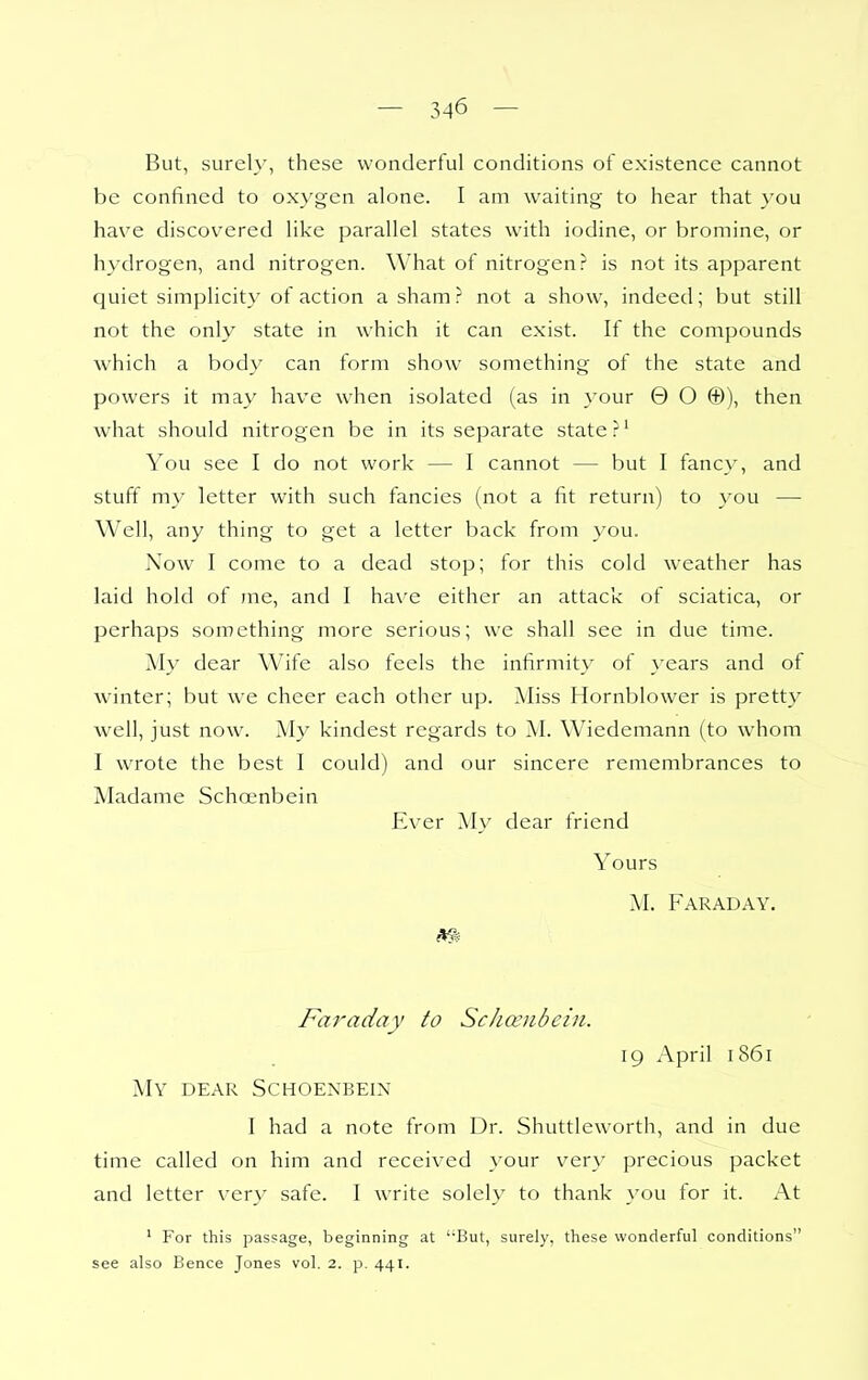 But, surely, these wonderful conditions of existence cannot be confined to ox^'gen alone. I am waiting to hear that }'ou have discovered like parallel states with iodine, or bromine, or hydrogen, and nitrogen. What of nitrogen? is not its apparent quiet simplicity of action a sham? not a show, indeed; but still not the only state in which it can exist. If the compounds Avhich a body can form show something of the state and powers it may have when isolated (as in your 0 O ®), then what should nitrogen be in its separate state ?' You see I do not work — I cannot — but I fancy, and stuff my letter with such fancies (not a fit return) to you — Well, any thing to get a letter back from you. Now I come to a dead stop; for this cold weather has laid hold of me, and I have either an attack of sciatica, or perhaps something more serious; we shall see in due time. My dear W'ife also feels the infirmity of years and of winter; but we cheer each other up. Miss Hornblower is pretty well, just now. My kindest regards to M. Wiedemann (to whom I wrote the best 1 could) and our sincere remembrances to Madame Schoenbein Ever My dear friend Yours M. Faraday. Faraday to Sclmnbcin. 19 April 1861 My dear Schoenbein I had a note from Dr. Shuttleworth, and in due time called on him and received your very precious packet and letter very safe. I write solely to thank you for it. At ' For this passage, beginning at 'But, surely, these wonderful conditions see also Bence Jones vol. 2. p. 441.