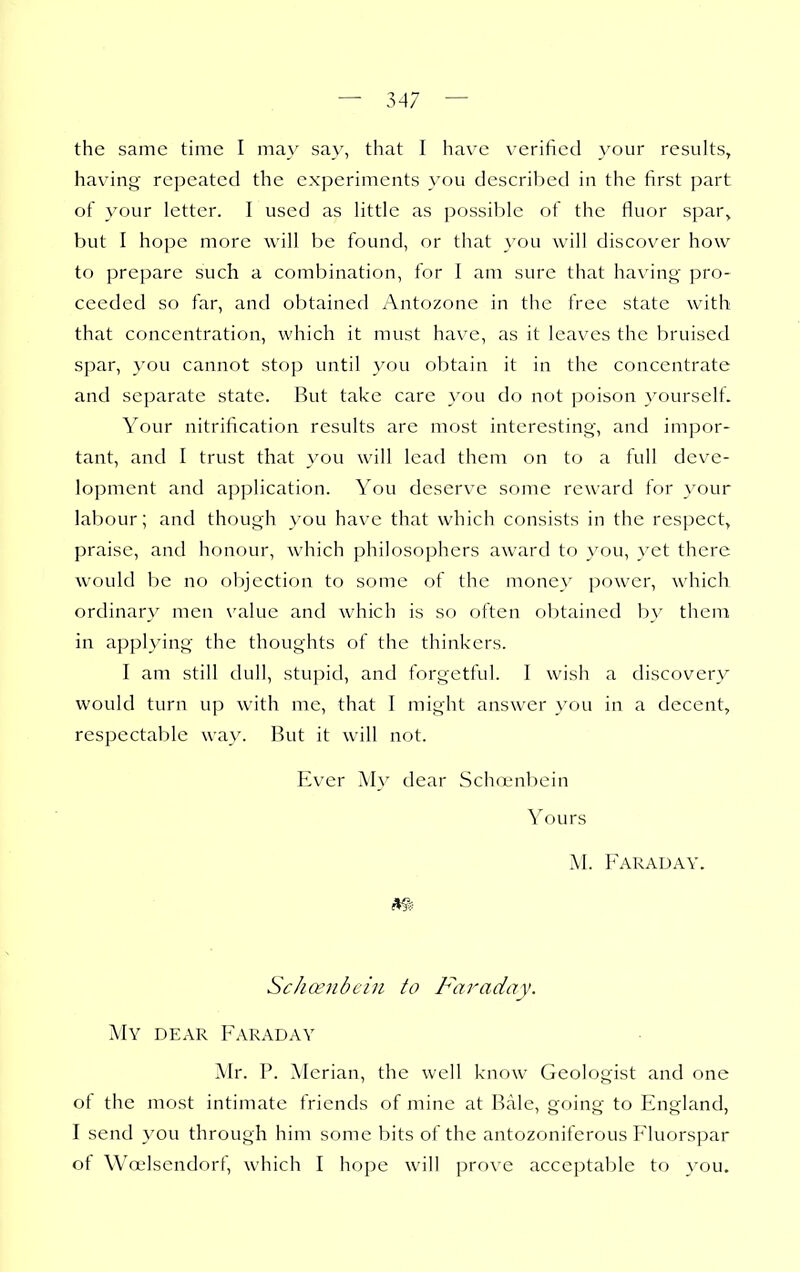 the same time I may sa\', that I have verified }'our results, having repeated the experiments you described in the first part of your letter. I used as little as possible of the fiuor spar^ but I hope more will Vje found, or that you will discover how to prepare such a combination, for I am sure that having pro- ceeded so far, and obtained Antozone in the free state with that concentration, which it must have, as it leaves the bruised spar, you cannot stop until you obtain it in the concentrate and separate state. But take care you do not poison yourself. Your nitrification results are most interesting, and impor- tant, and I trust that you will lead them on to a full deve- lopment and application. You deserve some reward for your labour; and though you have that which consists in the respect, praise, and honour, which philosophers award to you, yet there would be no objection to some of the money power, which ordinary men \'alue and which is so often obtained by them in appl3nng the thoughts of the thinkers. I am still dull, stupid, and forgetful. I wish a discovery would turn up with me, that I might answer you in a decent, respectaljle way. But it will not. Ever My dear Schajnbein Yours AI. Faraday. Scha^iibein to Faraday. My dear Faraday Mr. P. Merian, the well know Geologist and one of the most intimate friends of mine at Bale, going to England, I send you through him some bits of the antozoniferous Fluorspar of Woelsendorf, which I hope will j)rove acceptable to \'ou.