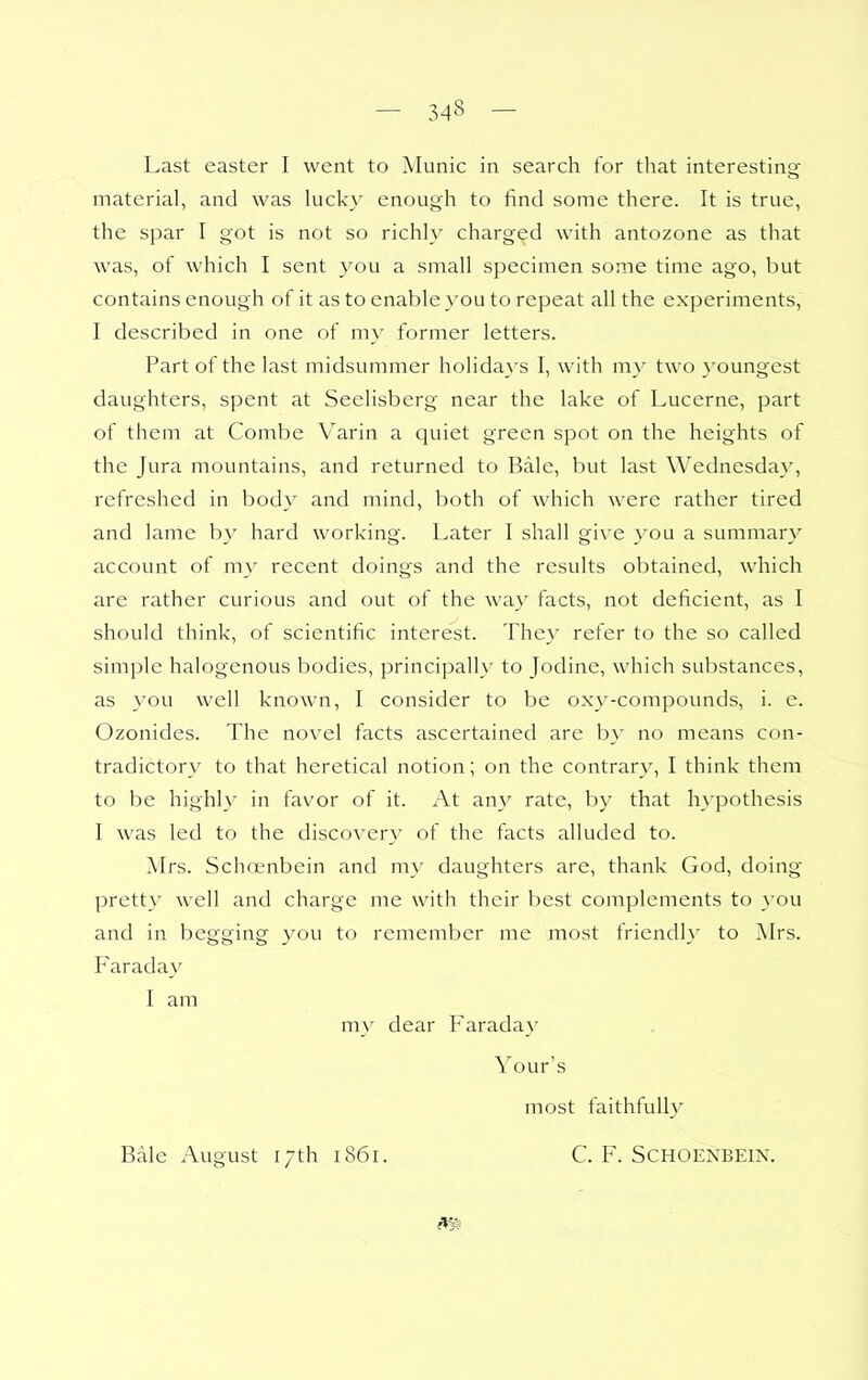 material, and was lucky enough to find some there. It is true, the spar I got is not so richl\ charged with antozone as that was, of which I sent you a small specimen some time ago, but contains enough of it as to enable you to repeat all the experiments, I described in one of my former letters. Part of the last midsummer holidays I, with my two youngest daughters, spent at Seelisberg near the lake of Lucerne, part of them at Combe Varin a quiet green spot on the heights of the Jura mountains, and returned to Bale, but last Wednesday, refreshed in body and mind, both of which were rather tired and lame b}' hard working. Later I shall give you a summary account of my recent doings and the results obtained, which are rather curious and out of the way facts, not deficient, as I should think, of scientific interest. They refer to the so called simple halogenous bodies, principally to Jodine, which substances, as }ou well knowm, I consider to be oxy-compounds, i. e. Ozonides. The novel facts ascertained are by no means con- tradictory to that heretical notion; on the contrary, I think them to be highl}- in favor of it. At any rate, by that h>'pothesis I was led to the discovery of the facts alluded to. Mrs. Schoenbein and my daughters are, thank God, doing- pretty well and charge me with their best complements to you and in begging you to remember me most friendly to Mrs. Faraday I am m}' dear Faraday Your's most faithfully Bale August 17th 1861. C. F. Schoenbein.