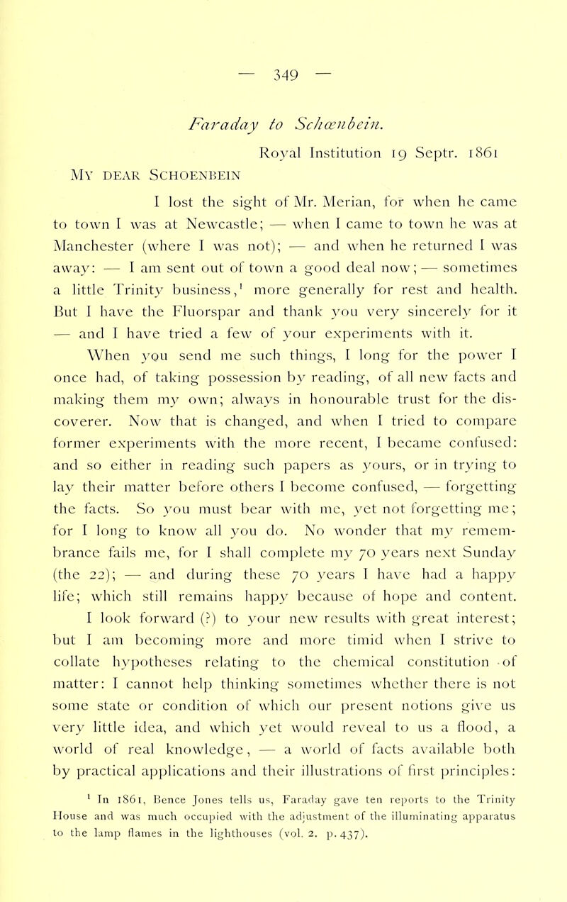 Faraday to Scha:nbcin. Royal Institution 19 Septr. 1861 My dear Schoenbein I lost the sight of Mr. Merian, for when he came to town I was at Newcastle; — when I came to town he was at Manchester (where I was not); — and when he returned I was away: — I am sent out of town a good deal now;— sometimes a little Trinity business,' more generally for rest and health. But I have the Fluorspar and thank you ver}^ sincerely for it — and I have tried a few of your experiments with it. When you send me such things, I long for the power I once had, of takmg possession b}' reading, of all new facts and making them my own; always in honourable trust for the dis- coverer. Now that is changed, and when I tried to compare former experiments with the more recent, I became contused: and so either in reading such papers as yours, or in trying to lay their matter before others 1 become confused, — forgetting' the facts. So you must bear with me, yet not forgetting me; for I long to know all you do. No wonder that my remem- brance fails me, for I shall complete my 70 years next Sunday (the 22); — and during these 70 years I have had a happy life; which still remains happy because of hope and content. I look forward (?) to your new results with great interest; but I am becoming more and more timid when I strive to collate hypotheses relating to the chemical constitution ot matter: I cannot help thinking sometimes whether there is not some state or condition of which our present notions give us very little idea, and which yet would reveal to us a flood, a world of real knowledge, — a world of facts available both by practical applications and their illustrations of first principles: ' In 1861, Bence Jones tells us, Faraday gave ten reports to the Trinity House and was much occupied with the adjustment of the illuminating apparatus to the lamp flames in the lighthouses (vol. 2. p. 437).