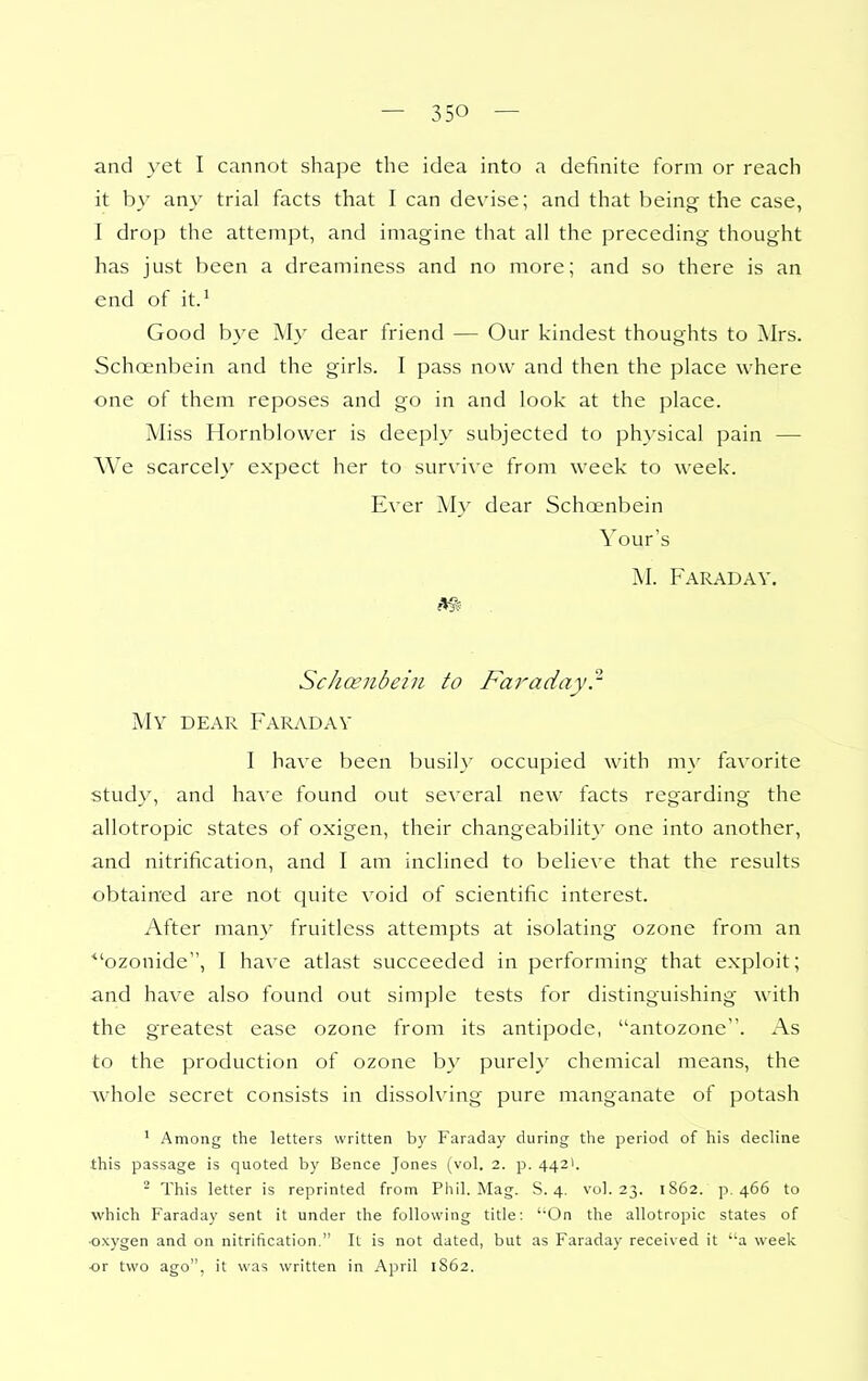 and yet I cannot shape the idea into a definite form or reach it by any trial facts that I can devise; and that being the case, I drop the attempt, and imagine that all the preceding thought has just been a dreaminess and no more; and so there is an end of it.'' Good bye My dear friend — Our kindest thoughts to Mrs. Schcenbein and the girls. I pass now and then the place where one of them reposes and go in and look at the place. Miss Hornblower is deeply subjected to physical pain — We scarcely expect her to survive from week to week. Ever My dear Schosnbein Your's M. Faraday. m . ScJmnbein to Faraday} My dear Faraday I have been busily occupied with my favorite study, and have found out several new facts regarding the allotropic states of oxigen, their changeability one into another, and nitrification, and I am inclined to believe that the results obtained are not quite void of scientific interest. After man}' fruitless attempts at isolating ozone from an ■ozonide, I have atlast succeeded in performing that exploit; and have also found out simple tests for distinguishing with the greatest ease ozone from its antipode, antozone. As to the production of ozone b}' purely chemical means, the whole secret consists in dissolving pure manganate of potash ' Among the letters written by Faraday during the period of his decline this passage is quoted by Bence Jones (vol. 2. p. 4421. ^ This letter is reprinted from Phil. Mag. S. 4. vul. 23. 1S62. p. 466 to which Faraday sent it under the following title: ''On the allotropic states of •oxygen and on nitrification. It is not dated, but as Faraday received it 'a week ■or two ago, it was written in April 1862.