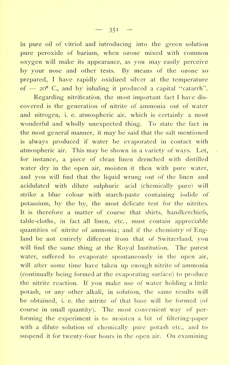 in pure oil of \'itriol and introducing into the green solution pure peroxide of barium, when ozone mixed with common oxygen will make its appearance, as \'ou may easily perceive b}^ your nose and other tests. By means of the ozone so prepared, 1 have rapidly oxidized silver at the temperature of — C, and by inhaling it produced a capital catarrh. Regarding nitrification, the most important fact 1 ha\'e dis- covered is the generation of nitrite of ammonia out of water and nitrogen, i. e. atmospheric air, which is certainly a most wonderful and wholly unexpected thing. To state the fact in the most general manner, it may be said that the salt mentioned is alwa3's produced if water be evaporated in contact with atmospheric air. This ma}' be shown in a variet}' of ways. Let, for instance, a piece of clean linen drenched with distilled water dry in the open air, moisten it then with ]jure water, and you will find that the liquid wrung out of the linen and acidulated with dilute sulphuric acid (chemically pure) will strike a blue colour with starch-paste containing iodide of potassium, by the by, the most delicate test for the nitrites. It is therefore a matter of course that shirts, handkerchiefs, table-cloths, in fact all linen, etc., must contain appreciable quantities of nitrite of ammonia; and if the chemistr}^ of Eng- land be not entirely different from that of Switzerland, you will find the same thing at the Ro\'al Institution. The purest water, suffered to evaporate spontaneously in the open air, will after some time have taken up enough nitrite of ammonia (continually being formed at the evaporating surface) to produce the nitrite reaction. If you make use of water holding a little potash, or any other alkali, in solution, the same results will be obtained, i. e. the nitrite of that base will be formed (of course in small quantity). The most convenient way of per- forming the experiment is to moisten a bit of filtering-paper with a dilute sf)lution of chemically pure potash etc., and to suspend it for twenty-four hours in the open air. On examining