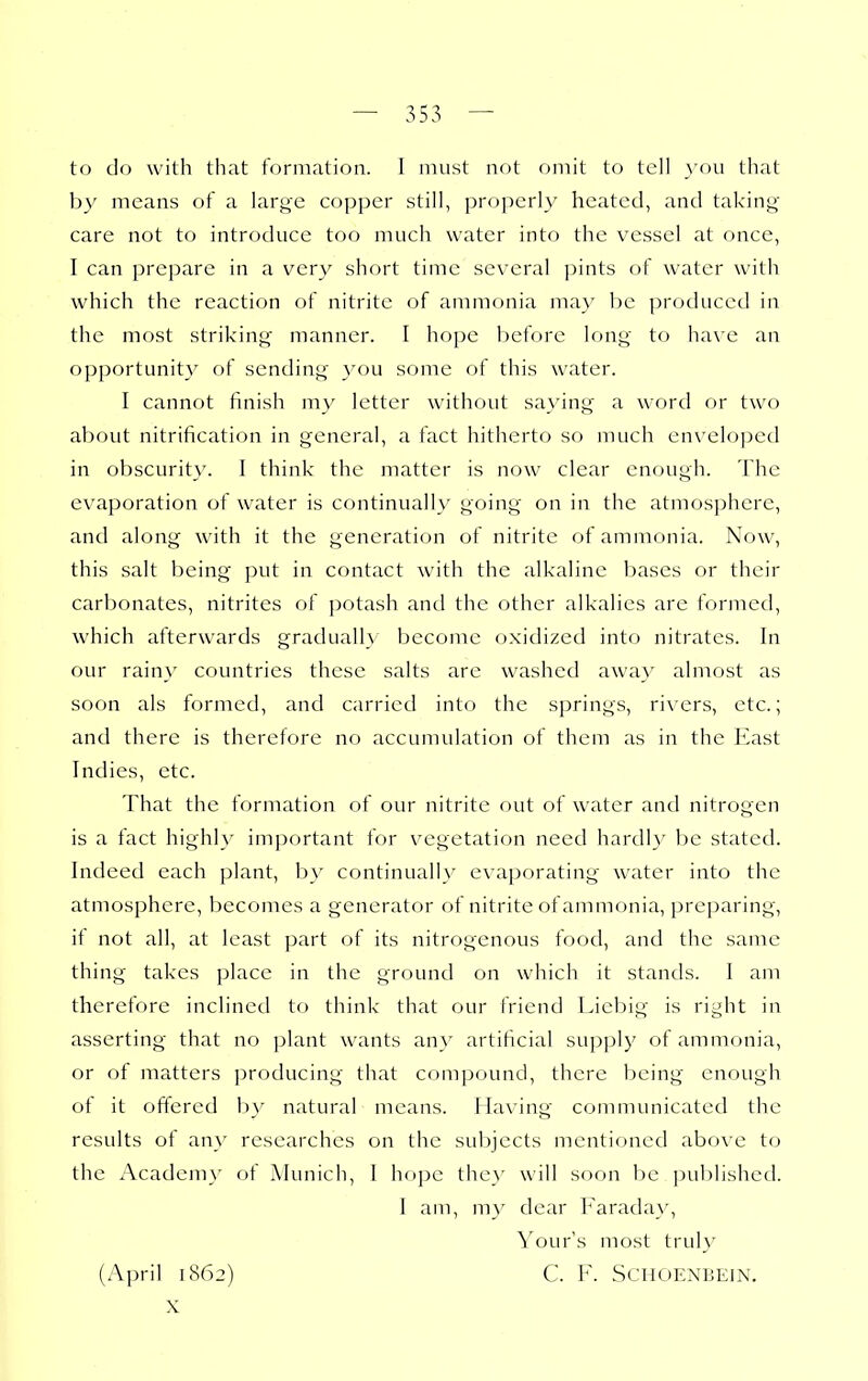 to do with that formation. I must not omit to tell _\'ou that by means of a large copper still, properly heated, and taking care not to introduce too much water into the vessel at once, I can prepare in a vcr\^ short time several pints of water with which the reaction of nitrite of ammonia ma)' be produced in the most striking manner. I hope before long to have an opportunity of sending vou some of this water. I cannot finish my letter without saying a word or two about nitrification in general, a fact hitherto so much enveloped in obscurity. I think the matter is now clear enough. The evaporation of water is continually going on in the atmosphere, and along with it the generation of nitrite of ammonia. Now, this salt being put in contact with the alkaline bases or their carbonates, nitrites of ])otash and the other alkalies are formed, which afterwards gradually become oxidized into nitrates, hi our rain}' countries these salts are washed awa}' almost as soon als formed, and carried intf) the springs, ri\'ers, etc.; and there is therefore no accumulation of them as in the liast Indies, etc. That the formation of our nitrite out of water and nitrogen is a fact highly imjjortant for vegetation need hardly be stated. Indeed each plant, by continuallv evaporating water into the atmosphere, becomes a generator of nitrite of ammonia, preparing, if not all, at least part of its nitrogenous food, and the same thing takes place in the ground on which it stands. I am therefore inclined tf) think that our friend Liebig is right in asserting that no plant wants any artificial supply of ammonia, or of matters producing that comjjound, there being enough of it offered by natural means. Having communicated the results of an}' researches on the subjects mentioned above to the Acadeni}' of Munich, I hope the\' will soon be pul)lished. I am, m\' dear Farada}', Yours most trul}' (April 1862) C. F. SCHOENBEJN. X