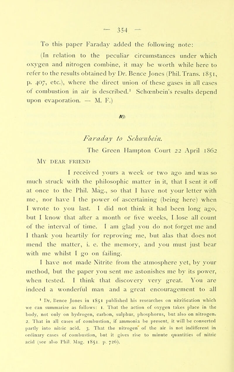 To this paper Faraday added the following- note: (In relation to the peculiar circumstances under which oxygen and nitrogen combine, it may be worth while here to refer to the results obtained by Dr. Bence Jones (Phil. Trans. 1851, p. 407, etc.), where the direct union of these gases in all cases ot combustion in air is described.' Schoenbein's results depend upon evaporation. — M. F.) mi Faraday to Schcenbcin. The Green Hampton Court 22 April 1862 My dear friend I received 3'ours a week or two ago and was so much struck with the philosophic matter in it, that I sent it off at once to the Phil. Mag., so that I have not your letter with me, nor have I the power of ascertaining (being here) when I wrote to vou last. I did not think it had been long ago, but I know that after a month or five weeks, I lose all count of the interval of time. I am glad }'ou do not forget me and I thank you heartily for reproving me, but alas that does not mend the matter, i. e. the memory, and a'ou must just bear with me whilst I go on failing. I have not made Nitrite from the atmosphere yet, by your method, but the paper you sent me astonishes me by its power, when tested. I think that discovery very great. You are indeed a wonderful man and a great encouragement to all ' Dr. IJence Jones in 1851 published his researches on nitrification which we can summarize as follows: i. That the action of oxygen takes place in the body, not only on hydrogen, carbon, sulphur, phosphorus, but also on nitrogen. 2. That in all cases of combustion, if ammonia be present, it will be converted partly into nitric acid. 3. That the nitrogen' of the air is not indifferent in ordinary cases of combustion, but it gives rise to minute quantities of nitric acid (see also Phil, Mag. 1S51. p. 726).