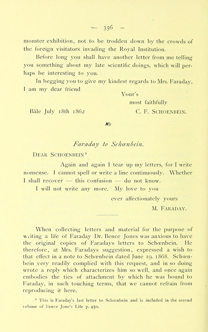 monster exhibition, not to be trodden down b_v the crowds of the foreign vMsitators invading the Royal Institution. Before long you shall have another letter from me telling you something about my late scientific doings, which will per- haps be interesting to you. In begging you to give my kindest regards to Mrs. Faraday, I am my dear friend Your's most faithfully Bale July i8th 1862 C. F. Schoenbein. Fixraday to Schceiibein. Dear Schoenbein^ Again and again I tear up my letters, for I write nonsense. I cannot spell or write a line continuous!}'. Whether I shall recover — this confusion — do not know. I will not write any more. My love to you ever affectionately yours M. Faraday. When collecting letters and material for the purpose of wiiting a life of Faraday Dr. Bence Jones was anxious to have the original copies of Faradays letters to Schoenbein. He therefore, at Mrs. Faradays suggestion, expressed a wish to that effect in a note to Schoenbein dated June 19. 1868. Schoen- bein very readily complied with this request, and in so doing wrote a reply which characterizes him so well, and once again embodies the ties of attachment by which he was bound to Farada}', in such touching terms, that we cannot refrain from reproducing it here. ' Tliis is Faraday's last letter to Schcenbein and is included in the second volume of Hence Jone's Life p. 450.
