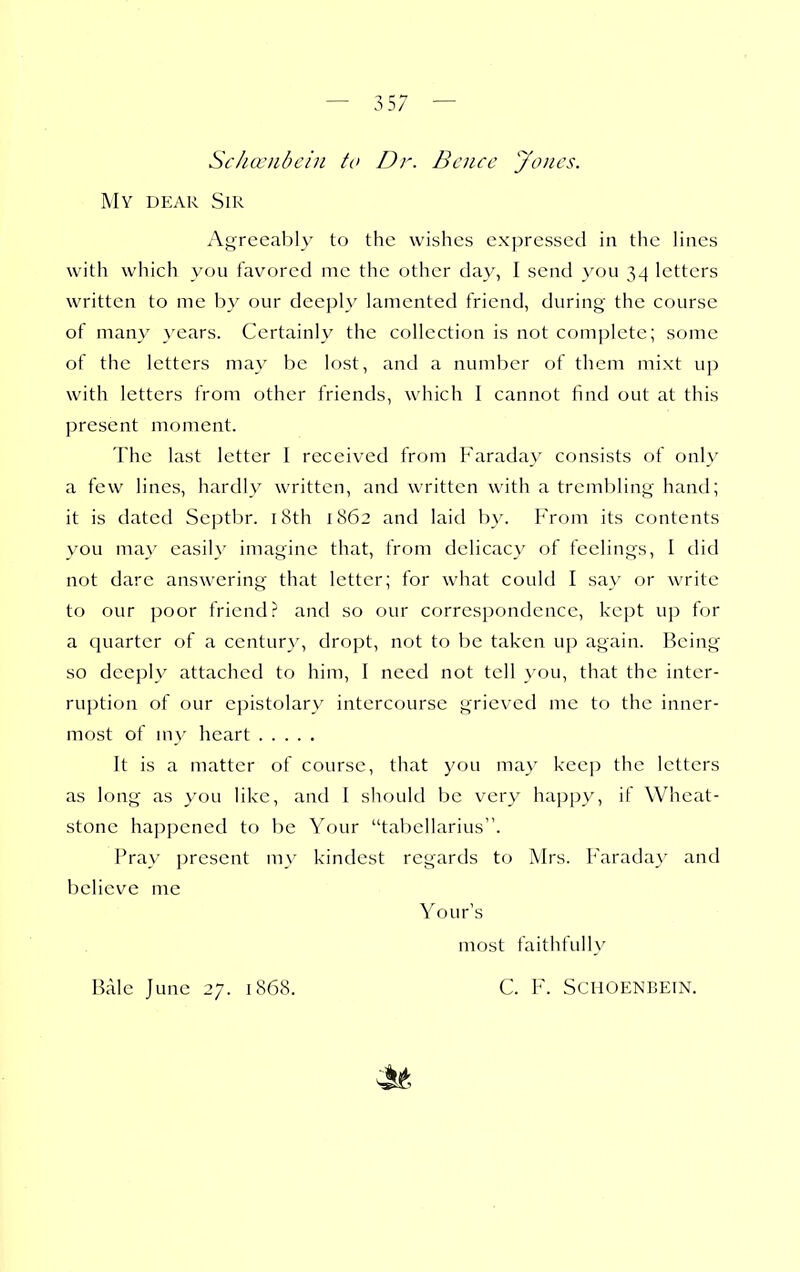 Scha'ubcin to Dr. Bcnce jfones. My dear Sir Agreeably to the wishes expressed in the lines with which you favored me the other day, I send you 34 letters written to me by our deeply lamented friend, during the course of many }xars. Certainly the collection is not complete; some of the letters may be lost, and a number of them mixt up with letters from other friends, which I cannot find out at this present moment. The last letter I received from Faraday consists of only a few lines, hardly written, and written with a trembling hand; it is dated Scptbr. i8th 1862 and laid b\^ hVom its contents you may easily imagine that, from delicacy of feelings, I did not dare answering that letter; for what could I say or write to our poor friend? and so our correspondence, kept up tor a quarter of a century, dropt, not to be taken up again. Being so deeply attached to him, I need not tell you, that the inter- ruption of our epistolary intercourse grieved me to the inner- most of my heart It is a matter of course, that you may keep the letters as long as you like, and I should be very happy, if Wheat- stone happened to be Your tal)ellarius. Pra\' jjresent my kindest regards to IVh's. Faraday and Vjelicvc me Your's most faithfully Bale June 27. 1868. C. F. SCHOENBEIN.
