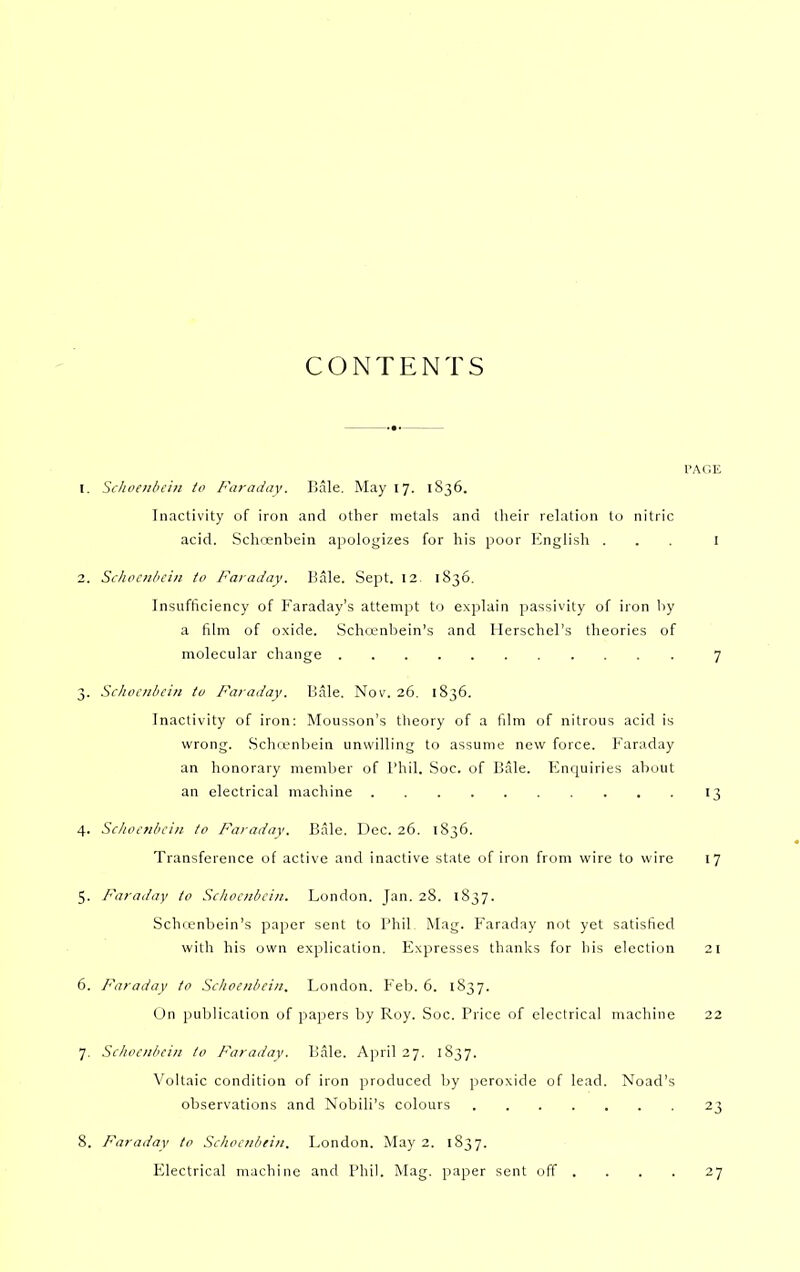 CONTENTS PAGE 1. Schoaibein to Faraday. Bale. May 17. 1836. Inactivity of iron and other metals and their relation to nitric acid. Schcenbein apologizes for his poor English ... I 2. Scliccniiciii to Faraday. I-Jale. Sept. 12- 1836. Insufficiency of Faraday's attempt to explain passivity of iron by a film of oxide. Schcenbein's and Herschel's theories of molecular change 7 3. Schocnbcin to Faraday. Bale. Nov. 26. 1836. Inactivity of iron: Mousson's theory of a film of nitrous acid is wrong. Schit-nliein unwilling to assume new force. Faraday an honorary member of I'hil. Soc. of Bale. Enquiries about an electrical machine 13 4. Schocnbcin to Faraday. Bale. Dec. 26. 1836. Transference of active and inactive state of iron from wire to wire 17 5. Faraday to Schocnbcin. London. Jan. 28. 1837. Schcenbein's paper sent to Phil. Mag. Faraday not yet satisfied with his own explication. Expresses thanks for his election 21 6. Faraday to Scltoenbcin. London. Feb. 6. 1837. On publication of papers by Roy. Soc. Price of electrical machine 22 7. Schocnbcin to 1-^araday. Bale. April 27. 1837. Voltaic condition of iron produced by peroxide of lead. Noad's observations and Nobili's colours 23 8. Faraday to Schocnbein. London. May 2. 1S37. Electrical machine and Phil. Mag. paper sent off . . . . i-j