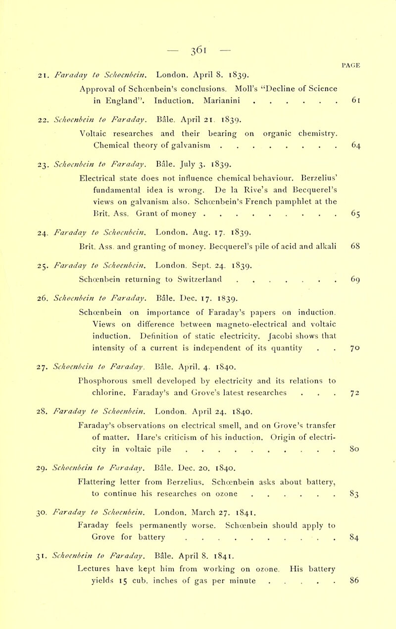 PAGE 2 1. Faraday to Sclwcnbcin. London. April 8. 1839. Approval of Schienbein's conclusions. Moll's Decline of Science in England. Induction. Marianini 61 22. Sihocnhein to Faradav. Bale. A]iril 21. 1839. Voltaic researches and their bearing on organic chemistry. Chemical theory of galvanism 64 23. Schociibein to Faraday. Bale. July 3. 1839. Electrical state does not influence chemical behaviour. Berzelius' fundamental idea is wrong. De la Rive's and Becquerel's views on galvanism also. Schcenbein's French pamphlet at the Brit. Ass. Grant of money 65 24. Faradav to Schocnltciit. London. Aug. 17, 1839. Brit. Ass. and granting of money. Becquerel's pile of acid and alkali 68 25. Faraday to Schoe/ibciii. London. Sept. 24. 1839. Schwnbein returning to Switzerland 6g 26. Schoc?ibein to Faradav. Bale. Dec. 17. 1839. Schoenbein on importance of Faraday's papers on induction. Views on difference between magneto-electrical and voltaic induction. Definition of static electricity. Jacobi shows that intensity of a current is independent of its quantity . . 70 27. Siliocniiciii to Faraday. I!ale. April. 4. 1840. Phosphorous smell developed by electricity and its relations to chlorine. Faraday's and Grove's latest researches ... 72 28. Faraday to Schoenbein. London. April 24. 1840. Faraday's observations on electrical smell, and on Grove's transfer of matter. Hare's criticism of his induction. Origin of electri- city in voltaic pile 80 29. Schoenbein to Faradav. Bale. Dec. 20. 1840. Flattering letter from Berzelius. Schcenbein asks about battery, to continue his researches on ozone 83 30. Faraday to Schoenbein. London. March 27. 1841. Faraday feels permanently worse. Schoenbein should apply to Grove for battery 84 31. Schoenbein to Faradav. Bale. April 8. 1841. Lectures have kept him from working on ozone. His battery yields 15 cuVj, inches of gas per minute 86