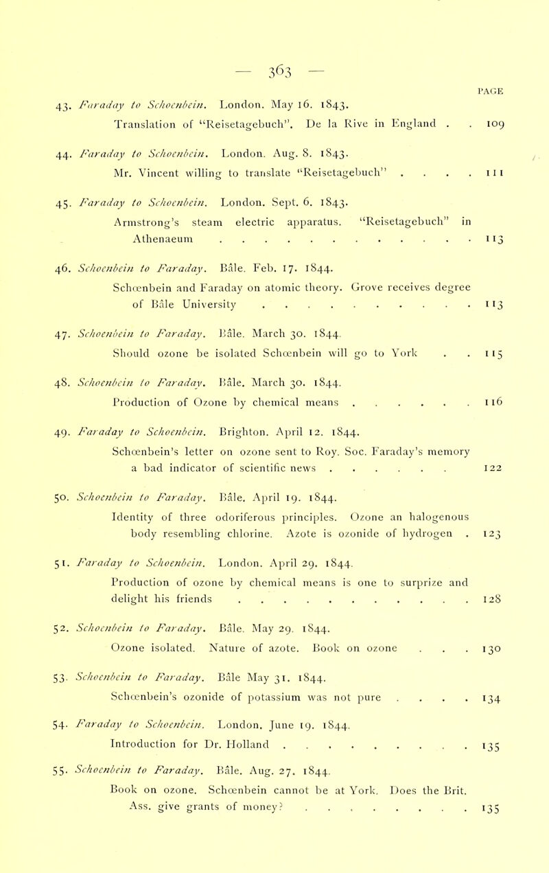 3^3 — 43- Faraday to Schocnliein. London. May 16. 1843. Transkilion of Reisetagebuch. De la Rive in England . 44. Faraday to Schocnhciti. London. Aug. 8. 1843. IVIr. Vincent willing to translate Reisetagebuch .... 45. Faraday to Scliocnbeiti. London. Sept. 6. 1843. Armstrong's steam electric apparatus. Reisetagebuch in Athenaeum 46. Schocnliein to Faraday. Bale. Feb. 17. 1844. Schfenbein and Faraday on atomic theory. Grove receives degree of Bale University 47. Scliocnhcin to Faraday. Jiale. March 30. 1844. Should ozone be isolated Schcenbein will go to York 48. Sclioenbcin to Faradav. Bale. March 30. 1844. Production of Ozone by chemical means 49. Faraday to Schoenbcin. Brighton. April 12. 1844. SclKcnbcin's letter on ozone sent to Roy. Soc. Faraday's memory a bad indicator of scientific news 50. Schoenbcin to Faraday. Bale. April 19. 1844. Identity of three odoriferous principles. (3zone an halogenous body resembling chlorine. Azote is ozonide of hydrogen 51. Faraday to Schoenbcin. London. April 29. 1844. Production of ozone by chemical means is one to surprize and delight his friends 52. Schoenbcin to Faraday. Bale. !\Iay 29. 1844. Ozone isolated. Nature of azote. Book on ozone 53. Schoenbcin to Faraday. Bale May 31. 1844. Schcenbein's ozonide of potassium was not pure .... 54. Faraday to Schoenbcin. London, June 19. 1844. Introduction for Dr. Holland 55. Schoenbcin to Faraday. Bale. Aug. 27. 1844. Book on ozone. Schcenbein cannot be at York. Does the Brit. Ass. give grants of money 109 I 15 116 128 134 '35 •35