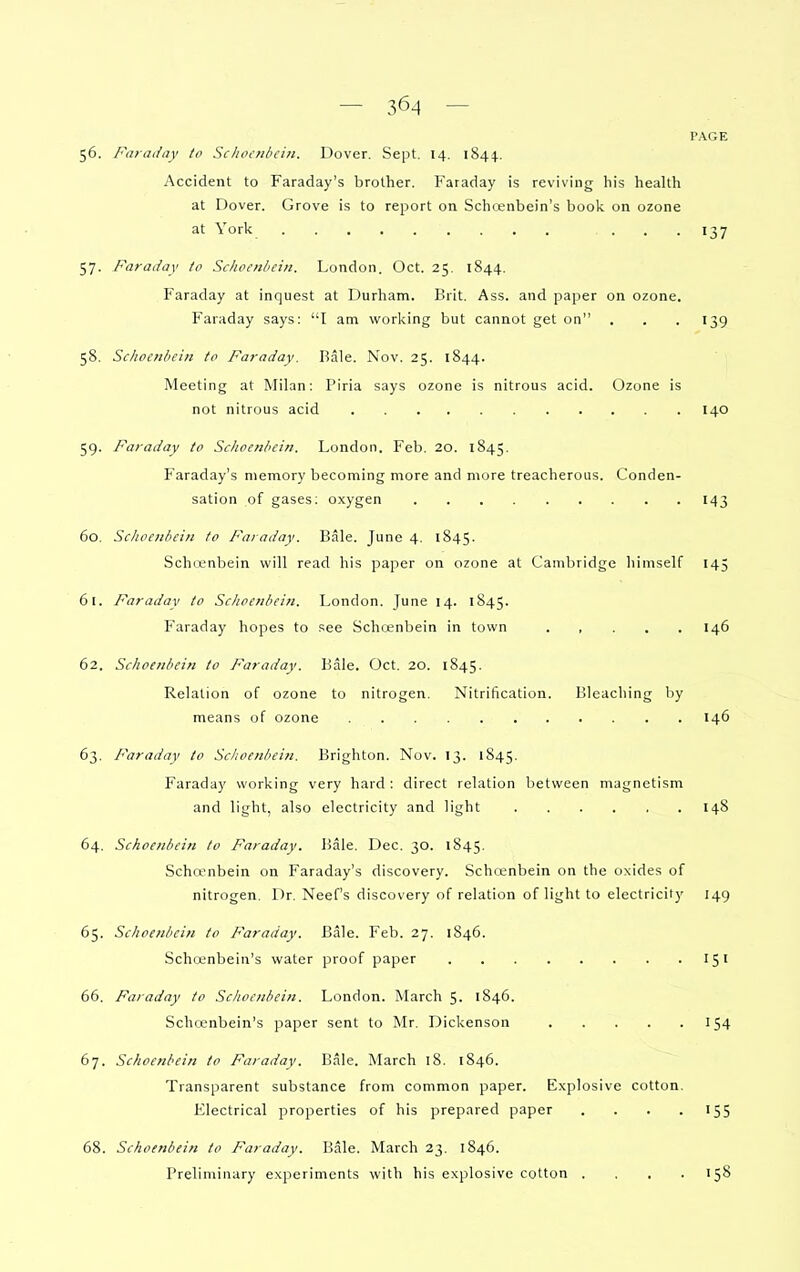 PAGE 56. Faraday to Schocnbcin. Dover, Sept. 14. 1844.. Accident to Faraday's brother. Faraday is reviving his health at Dover. Grove is to report on Schcenbein's book on ozone at York ... 137 57. Faraday to Schoenbein. London. Oct. 25. 1844. Faraday at inquest at Durham. Brit, Ass. and paper on ozone. Faraday says: I am working but cannot get on . . . 139 58. Schoenbein tc Faraday. Rale. Nov. 25. 1844. Meeting at Milan: Piria says ozone is nitrous acid. Ozone is not nitrous acid 140 59. Faraday to ScJioenhcin. London. Feb. 20. 1845. Faraday's memory becoming more and more treacherous. Conden- sation of gases; oxygen 143 60. Schoenbein to Faraday. Bale. June 4. 1845. Schienbein will read his paper on ozone at Cambridge himself 145 61. Faraday to Schoenbein. London. June 14. 1845. Faraday hopes to see Schoenbein in town ..... 146 62. Schoenbein to Faraday. Bale. Oct, 20. 1845. Relation of ozone to nitrogen. Nitrification. Bleaching by means of ozone 146 63. Faraday to Schoenbein. Brighton. Nov. 13. 1845, Faraday working very hard : direct relation between magnetism and light, also electricity and light 148 64. Schoenbein to Faraday. Bale, Dec, 30. 1845, Scha-nbein on Faraday's discovery. Scha;nbein on the oxides of nitrogen. Dr. Neef's discovery of relation of light to electricity 149 65. Schoenbein to Faraday. Bale. Feb. 27. 1846. Schcenbein's water proof paper 151 66. Faraday to Schoenbein. London. March 5. 1846. Schcenbein's paper sent to Mr. Dickenson 154 67. Schoenbein to Faraday. Bale. March 18. 1846. Transparent substance from common paper. Explosive cotton. Electrical properties of his prepared paper . . . .155 68. Schoenbein to Faraday. Bale. March 23, 1846. Preliminary experiments with his explosive cotton . , , .158