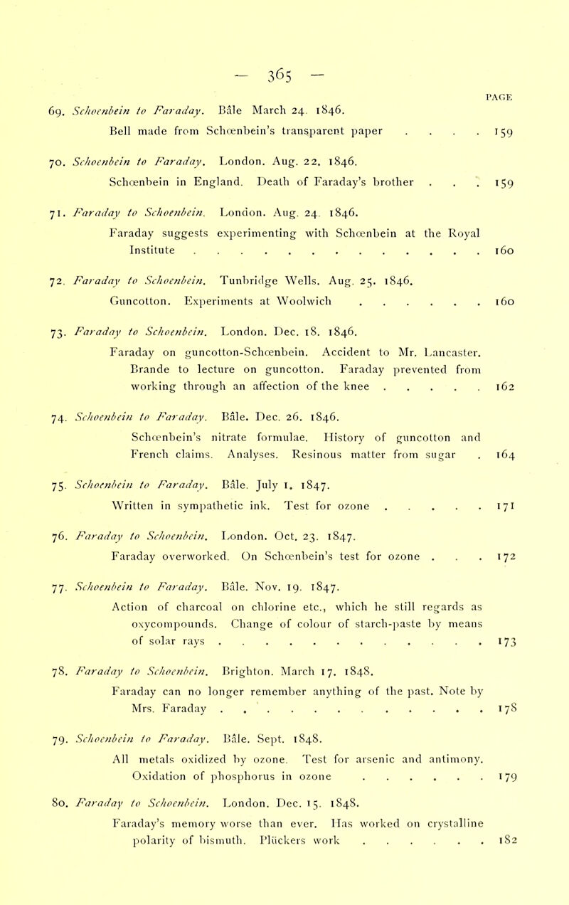 PAGE 6g. Schpoibein to Faraday, liale March 24. 1846. Bell made from Schcenbein's transparent paper . . . .159 70. Si Jiccnhcin to Faraday. London. Aug. 22. 1846. Schcenbein in England. Death of Faraday's brother . . .159 71. Faraday to Schoeiibeiii. London. Aug. 24. 1846. Faraday suggests experimenting with Schfonbein at the Royal Institute 160 72. Faraday to Schoenhein. Tunhridge Wells. Aug. 25. 1846. Guncotton. Experiments at Woolwich 160 73. Faraday to Sclioeiibcin. London. Dec. 18. 1846. Faraday on guncotton-Schoenbcin. Accident to Mr. Lancaster. Brande to lecture on guncotton. Faraday prevented from working through an affection of the knee 162 74. Schoeiibein to Faraday. Bale. Dec. 26. 1846. Schrenbein's nitrate formulae. History of guncotton and French claims. Analyses. Resinous matter from sugar . 164 75. Sclioenliein to Faraday. Rale. July I, 1847. Written in sympathetic ink. Test for ozone 171 76. Faraday to Schoeiibein. London. Oct. 23. 1847. Faraday overworked. On Schrenbein's test for ozone . . .172 77. Sclioenbein to Faraday. Bale. Nov. 19. 1S47. Action of charcoal on chlorine etc., which he still regards as oxyconipounds. Change of colour of starch-paste by means of solar rays 173 78. Faraday to Scltociiliciii. Brighton. March 17. 1S48. Faraday can no longer remember anything of the past. Note by Mrs. Faraday 178 79. Sehoeiibcin to Faraday. Bale. Sept. 1848. All metals oxidized by ozone. Test for arsenic and antimony. Oxidation of phosphorus in ozone T 79 80. Faraday to Sclioenbein. London. Dec. 15. 1848. Faraday's memory worse than ever. Has worked on crystalline polarity of bismuth. I'liickers work 182
