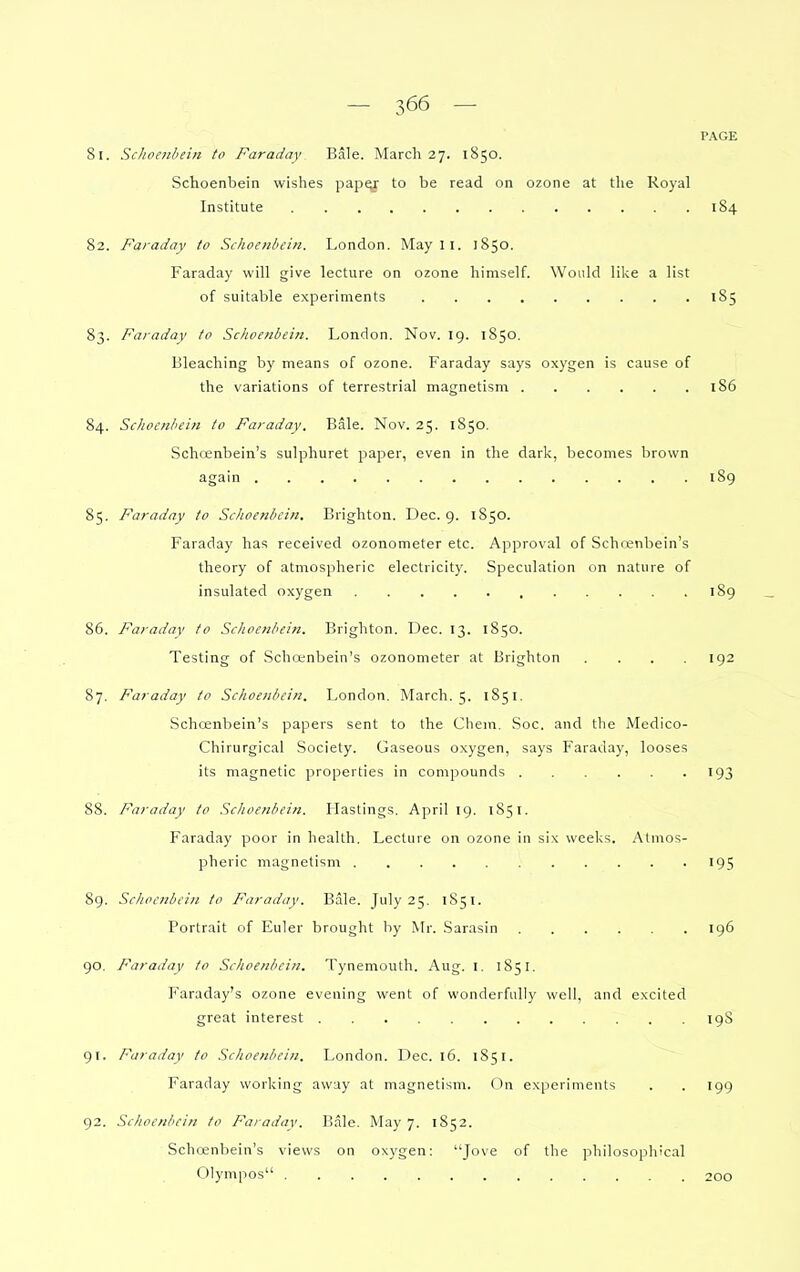 PAGE 81. Sclioeithein to Faraday Bale. March 27. 1850. Schoenbein wishes paper to be read on ozone at the Royal Institute 184 82. Faraday to Schoenbein. London. May 11. 1850. Faraday will give lecture on ozone himself. Would like a list of suitable experiments 185 83. Faraday to Schoenbein. London. Nov. 19. 1850. Bleaching by means of ozone. Faraday says oxygen is cause of the variations of terrestrial magnetism 186 84. Sclioenhein to Faraday, Bale. Nov. 25. 1850, Schcenbein's sulphuret paper, even in the dark, becomes brown again 189 85. Faraday to Schoenbein. Brighton. Dec. 9. 1850. Faraday has received ozonometer etc. Approval of Schcenbein's theory of atmospheric electricity. Speculation on nature of insulated oxygen 189 86. Faraday to Schoenbein. Brighton. Dec. 13. 1850. Testing of Schanbein's ozonometer at Brighton . . . .192 87. Faraday to Schoenbein. London. March. 5. 1851. Schcenbein's papers sent to the Chein. Soc. and the Medico- Chirurgical Society. Gaseous oxygen, says Faraday, looses its magnetic properties in compounds 193 88. Faraday to Schoenbein. Hastings. April 19. 1851. Faraday poor in health. Lecture on ozone in six weeks. Atmos- pheric magnetism 195 89. Schoenbein to Faraday. Bale. July 25. 1851. Portrait of liuler brought by Mr. Sarasin 196 90. Faraday to Schoenbein. Tynemouth. Aug. i. 1851. P'araday's ozone evening went of wonderfully well, and excited great interest 19S 91. Faraday to Schoenbein, London. Dec. 16. 1851. Faraday working away at magnetism. On experiments . . 199 92. Schoenbein to Faradav. Bale. May 7. 1852. Schcenbein's views on oxygen: ''Jove of the philosophical Olympos 200