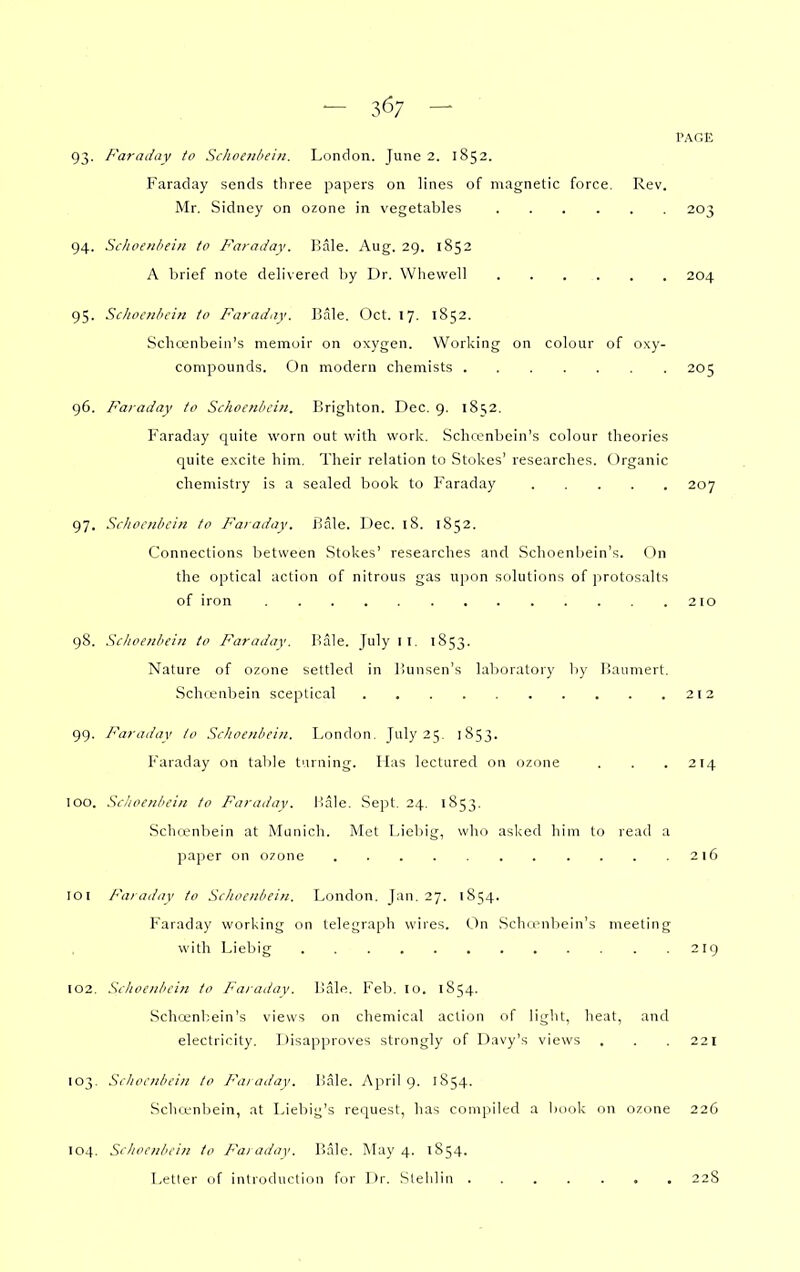 - 36/ PAGE 93. Faraday to Schoetibeiii. London. June 2. 1852. P'araday sends three papers on lines of magnetic force. Rev. Mr. Sidney on ozone in vegetables 203 94. Sclwenhein to Faraday. IJale. Aug. 29. 1852 A brief note delivered by Dr. Whewell 204 95. Sclwenhein to Faraday. Bale. Oct. 17. 1852. Schojnbeiii's memoir on oxygen. Working on colour of o.xy- compounds. On modern chemists 205 96. Faraday to Schoenheiii. Brighton. Dec. 9. i8n2. Faraday quite worn out with work. Schcenbein's colour theories quite excite him. Their relation to Stokes' researches. Organic chemistry is a sealed book to Faraday 207 97. SeJiflenbein to Faraday. Bale. Dec. 18. 1852. Connections between Stokes' researches and Schoenliein's. On the optical action of nitrous gas upon solutions of protosalts of iron 210 98. Schoe)iliein to Faraday. Kale. July 11. 1853. Nature of ozone settled in Bunsen's laboratory by liaiimert. Schcenbein sceptical 212 99. Faradav to Schooibein. London. July 25. 1853. Faraday on table tinning. Has lectured on ozone . . .214 100. Siclioenliein to Faraday. Male. Sept. 24. 1853. SchcL'nl)ein at Munich. Met Liebig, who asked him to read a paper on ozone 216 lOl Faraday to ScJioenbein. London. Jan. 27. 1854. Faraday working on telegraph wires. On Sclnenbein's meeting with Liebig 219 102. SiJioenhein to Faraday. Bale. Feb. lo. 1854. Schcenbein's views on chemical action of light, heat, and electricity. Disapproves strongly of Davy's views . . .221 103. Sclioenbein to Faiaday. Bale. April 9. 1854. Schcenbein, at Liebig's request, has compiled a book on ozone 226 104. Selioeitlicin to Faiadny. Bale. May 4. 1854. Letter of introduction for Dr. Slehlin 22S