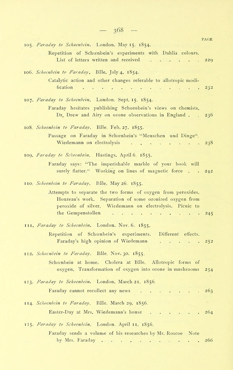 PAGE 105. Faraday to Schoenbcin. London. May 15. 1854. Repetition of Schcenbein's experiments with Dahlia colours. List of letters written and received 229 106. Scliocnbein to Faraday. Bale. July 4. 1854. Catalytic action and other changes referable to allotropic modi- fication 232 107. Faraday to Schoenhein. London. Sept. 15. 1854. Faraday hesitates publishing Schoenbein's views on chemists. Dr. Drew and Airy on ozone observations in England . . 236 108. Schoenbein to Faraday. Bale. Feb. 27. 1855. Passage on Faraday in Schcenbein's Menschen und Dinge. Wiedemann on electrolysis 238 109. Faraday to Schoenbein. Hastings. April 6. 1855. Faraday says: The imperishable marble of your book will surely flatter. Working on lines of magnetic force . . 242 110. Schoenbein to Faraday. Bale. May 26. 1855. Attempts to separate the two forms of oxygen from peroxides. Houzeau's work. Separation of some ozonized oxygen from peroxide of silver. Wiedemann on electrolysis. Picnic to the Gempenstollen 245 111. Faraday to Schoenbein. London. Nov. 6. 1855. Repetition of Schoenbein's experiments. Different effects. Faraday's high opinion of Wiedemann 252 112. Schoenbein to Faraday. Bale. Nov. 30. 1855. Schcfnbein at home. Cholera at Bale. Allotropic forms of oxygen. Transformation of o.xygen into ozone in muslirooms 254 113. Faraday to Schoenbein. London. March 21. 1856. Faraday cannot recollect any news 263 114. Schoenbein to Faraday. Bale. March 29. 1856. Easter-Day at Mrs. Wiedemann's house 264 115. Faraday to Schoenbein. London. April 11. 1S56. Faraday sends a volume of his researches by Mr. Roscoe Note by Mrs. Faraday 266