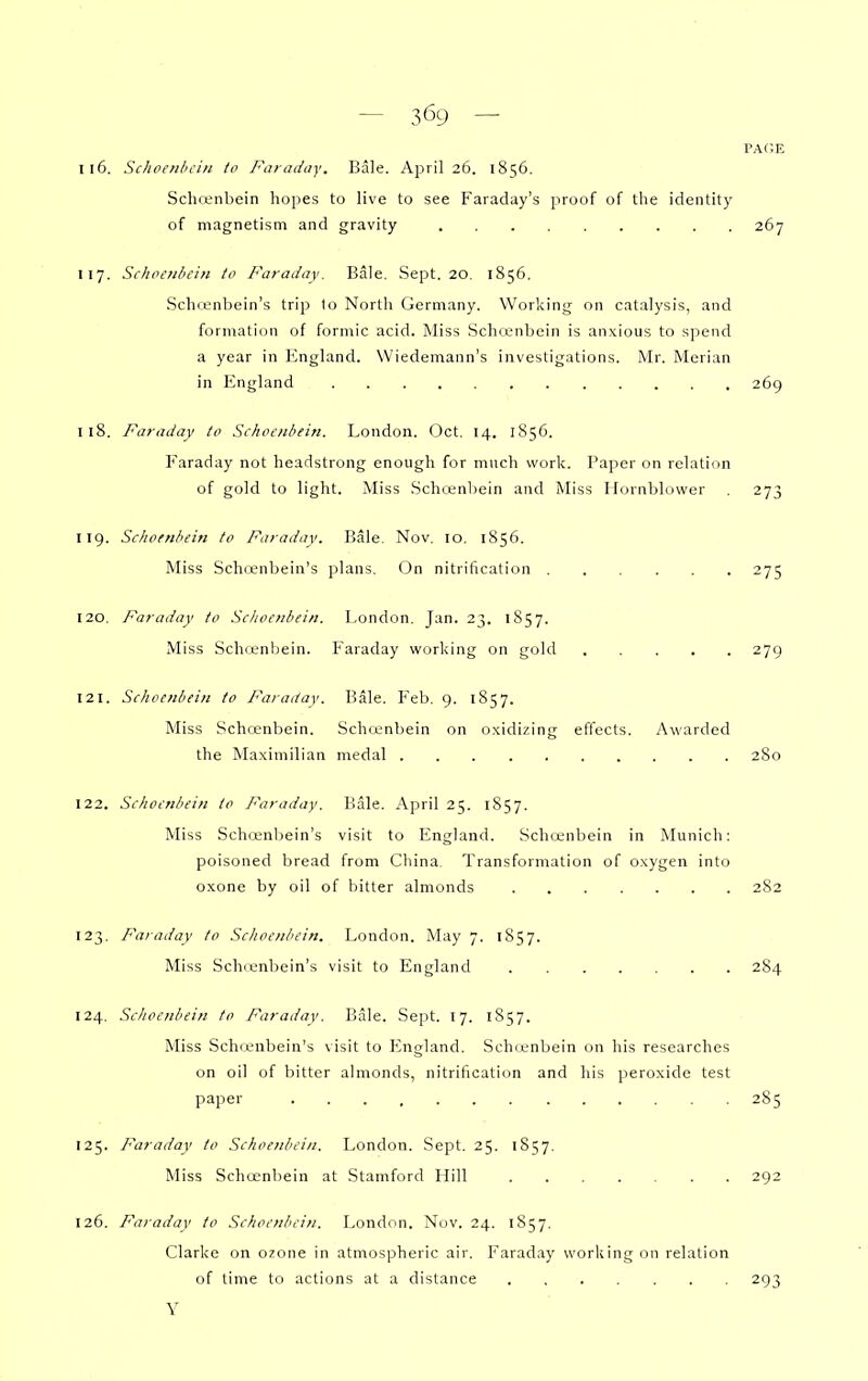 PAGE 116. Sclioenhcin to Faraday. Bale. April 26. 1856. Schreiibein hopes to live to see Faraday's proof of the identity of magnetism and gravity 267 117. Schoenbein to Faraday. Bale. Sept. 20. 1856. Schi.enbein's trip to North Germany. Working on catalysis, and formation of formic acid. Miss Schcenbein is anxious to spend a year in England. Wiedemann's investigations. Mr. Merian in England 269 118. Faraday to Schoenbein. London. Oct. 14. 1S56. Faraday not headstrong enough for much work. Paper on relation of gold to light. Miss Schcenbein and Miss llornblower . 273 119. Schoenbein to Faraday. Bale. Nov. 10, 1856. Miss Schienbein's plans. On nitrification 275 120. Faraday to Schoenbein. London. Jan. 23. 1857. Miss Schcenbein. Faraday working on gold 279 121. Schoenbein to Faraday. Bale. Feb. 9. 1857. Miss Schcenbein. Schcenbein on oxidizing effects. Awarded the Maximilian medal 2S0 122. Schoenbein to Faraday. Bale. April 25. 1857. Miss Schcenljein's visit to England. Schcenbein in Munich: poisoned bread from China. Transformation of oxygen into oxone by oil of bitter almonds 282 123. Faraday to Schoenbein. London. May 7. 1857. Miss Schienbein's visit to England 284 124. Schoenbein to Faraday. Bale. Sept. 17. 1857. Miss Schienbein's visit to P2ngland. Schrenbein on his researches on oil of bitter almonds, nitrification and his peroxide test paper 285 125. Faraday to Schoenbein, London. Sept. 25. 1857. Miss Schcenbein at Stamford Hill 292 126. Fa>-aday to Schoenbein. London. Nov. 24. 1857. Clarke on ozone in atmospheric air. Faraday working on relation of time to actions at a distance 293 Y