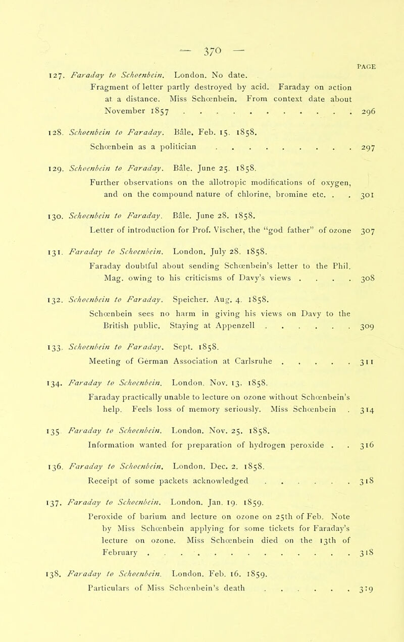 PAGE 127. Faraday to Schoenbein. London. No date. Fragment of letter partly destroyed by acid. Faraday on action at a distance. Miss Schcenbein. From context date about November 1857 296 128. Schoenbein to Faraday. Bale. Feb. 15. 1858. Schcenbein as a politician 297 129. Schoenbein to Faraday. Bale. June 25. 1858, Further observations on the allotropic modifications of oxygen, and on the compound nature of chlorine, bromine etc. . .301 130. Schoenbein to Faraday. Bale. June 28. 1858. Letter of introduction for Prof. Vischer, the god father of ozone 307 131. Faraday to Schoenbein. London. July 28. 1858. Faraday doubtful about sending Schoenbein's letter to the Phil. Mag. owing to his criticisms of Davy's views .... 308 132. Schoenbein to Faraday. Speicher. Aug. 4. 1858. Schoenbein sees no harm in giving his views on Davy to the British public. Staying at Appenzell 309 133. Schoenbein to Faraday. Sept. 1858. Meeting of German Association at Carlsruhe 311 134. Faraday to Schoenbein. London. Nov. 13. 1858. Faraday practically unable to lecture on ozone without Schcenbein's help. Feels loss of memory seriously. Miss Schcenbein . 314 135 Faraday to Schoenbein. London. Nov. 25. 1858. Information wanted for preparation of hydrogen peroxide . .316 136. Faraday to Schoenbein. London. Dec, 2. 1858. Receipt of some packets acknowledged 318 137. Faraday to Schoenbein. London. Jan. 19. 1859. Peroxide of barium and lecture on ozone on 25th of Feb. Note by Miss Schcenbein applying for some tickets for Faraday's lecture on ozone. Miss Schcenbein died on the 13th of February . . 318 138. Faraday to Schoenbein. London. Feb. 16. 1859. Particulars of Miss .Schcenbein's death 3T9