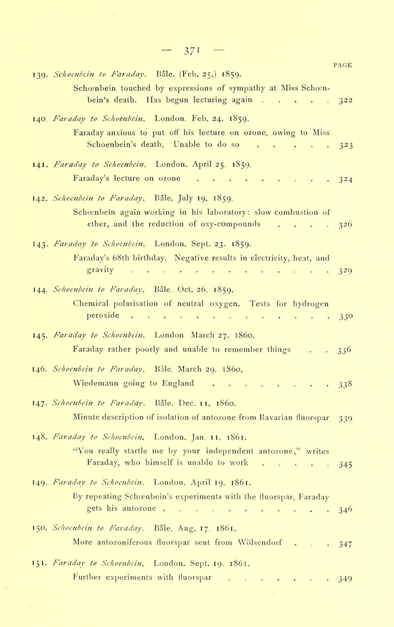 — 37' — PAGE 139. Schoctilicin to Faraday. Bale. (Fel>. 2C.) 1859. Schtenbein touched by expressions of sympathy at Miss Schren- bein's death. Has begun lecturing again 322 140. Faraday to Schoenbcin. London. Peb. 24, 1S59. Faraday anxious to put off his lecture on ozone, owing to Miss Schoenbein's death. Unable to do so . . ... 323 141. Faraday to ScJioenbein. London. April 25. 1859. Faraday's lecture on ozone 324 142. Sclioc?iliei?t to Faraday. Bale. July 19. 1859. Sch(L'nbein again working in his lalioratory: slow combustion of ether, and the reduction of oxy-compounds .... 326 143. Faraday to Scliocnbciii. l^ondon. Sept. 23. 1859. Faraday's 68tli birthday. Negative results in electricity, heat, and gravity 329 144. Scliocniiciii to Faradav. Bale. Oct. 26. 1S59. Chemical polarisation of neutral oxygen. Tests for hydrogen peroxide 330 145. Faraday to Schociibiin. London March 27. i860. Faraday rather poorly and unable to remember things . . 336 146. Schoenbcin to Faraday. Bale, March 29. i860. Wiedemann going to England 338 147. Schoenbcin to Faradav. Bale. Dec. II. i860. Minute description of isolation of antozone from Bavarian fluorspar 339 148. Faraday to Schoenbcin. London. Jan. 11. 1861. You really startle me by your independent antozone, writes Faraday, who himself is unable to work 345 149. Faradav to Schoenbcin. London. April 19. 1861. By repeating Schcenbein's experiments with the lluorsjiar, Faraday gets his antozone 346 150. Schoenbcin to /'araday. 15ale. Aug, 17. 1861. More antozoniferous fluorspar sent from Wolsendorf . . . 347 151. Faraday to Schoenbcin. London. Sept. ig. 1861. P'urther experiments with fluorspar 349