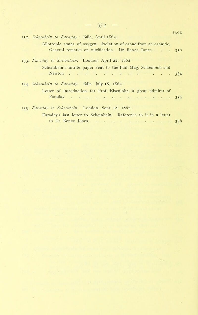 — 3/2 — PAGE 152. Sclioeiibein to Faraday. Bale, April 1S62. Allotropic states of oxygen. Isolation of ozone from an ozonide. General remarks on nitrification. Dr. Bence Jones . . 350 153. Faraday to Sclioenbein. London. April 22. 1862. Schoenbein's nitrite paper sent to the Phil. Mag. Schoenbein and Newton 354 154. Schoenbein to Faraday. Bale. July 18. 1862. Letter of introduction for Prof Eisenlohr, a great admirer of Faraday 355 155. Faraday to Schoenbein. London. Sept. 18 1862. Faraday's last letter to Schcenbein. Reference to it in a letter to Dr. Bence Jones 356